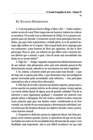 O Grande Evangelho de João – Volume IV
                                                                        99

    61. ENGANOS MATERIALISTAS

      1. Com tais palavras Zorel se dirige a Mim e diz: “– Nobre senhor e
mestre na arte de curar! Estes trapos não me honram, todavia me cobrem
os membros. De acordo com as afirmações de Zinka, és tu a pessoa com-
petente para me elucidar. Certamente ouviste meus princípios bem fun-
dados, que para mim representam a verdade plena; se te for possível an-
tepor algo melhor, ser-te-ei grato. Não sei qual título devo empregar para
teu tratamento; como homem de Bem que aparentas, tal não te deve
preocupar. Peço-te, pois, me orientes no que falhei: teria o homem me-
nos direitos que o animal, o qual, a fim de saciar suas necessidades não
hesita em se tornar ladrão?”
      2. Digo Eu: “– Amigo, enquanto comparas teus direitos humanos aos
de um animal, estás plenamente certo; pois seria absurdo prescrever-lhe
determinações morais, sabendo-se ser sua natureza seu único legislador.
      3. Se, todavia, o homem existir por uma razão mais elevada – o que
até hoje não te passou pela idéia, o que demonstra estar tua inteligência
apenas interessada pelas necessidades mais inferiores, – teus princípios
matemáticos não se acham bem alicerçados.
      4. Pelo fato de ter tido o homem um destino superior, pensas estar o
recém-nascido em posição inferior ao do animal, porque começa apenas
a se tornar adulto depois de alguns anos de grandes cuidados? Terá de se
submeter a uma organização qualquer e conquistar seu sustento com
grande esforço e abnegação. Por este motivo, também recebeu certas leis
como primeiro guia para um destino maior, considerando-as de livre
vontade, em virtude de sua emancipação e determinação individual, úni-
cos meios que lhe facultam alcançar seu objetivo elevado, nunca, porém,
como homem-animal!
      5. Enquanto te dedicares apenas às exigências físicas, não farás pro-
gresso como criatura; quando, porém, te aperceberes de que em teu ínti-
mo habita um outro ser de necessidades bem diversas das do corpo e com
finalidade mais importante, não te será difícil reconhecer em que solo
 