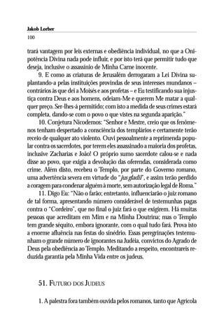 Jakob Lorber
100

trará vantagem por leis externas e obediência individual, no que a Oni-
potência Divina nada pode influir, e por isto terá que permitir tudo que
deseja, inclusive o assassínio de Minha Carne inocente.
      9. E como as criaturas de Jerusalém derrogaram a Lei Divina su-
plantando-a pelas instituições provindas de seus interesses mundanos –
contrários às que dei a Moisés e aos profetas – e Eu testificando sua injus-
tiça contra Deus e aos homens, odeiam-Me e querem Me matar a qual-
quer preço. Ser-lhes-á permitido; com isto a medida de seus crimes estará
completa, dando-se com o povo o que vistes na segunda aparição.”
      10. Conjetura Nicodemos: “Senhor e Mestre, creio que os fenôme-
nos tenham despertado a consciência dos templários e certamente terão
receio de qualquer ato violento. Ouvi pessoalmente a reprimenda popu-
lar contra os sacerdotes, por terem eles assassinado a maioria dos profetas,
inclusive Zacharias e João! O próprio sumo sacerdote calou-se e nada
disse ao povo, que exigia a devolução das oferendas, considerada como
crime. Além disto, recebeu o Templo, por parte do Governo romano,
uma advertência severa em virtude do “jus gladii”, e assim terão perdido
a coragem para condenar alguém à morte, sem autorização legal de Roma.”
      11. Digo Eu: “Não o farão; entretanto, influenciarão o juiz romano
de tal forma, apresentando número considerável de testemunhas pagas
contra o “Cordeiro”, que no final o juiz fará o que exigirem. Há muitas
pessoas que acreditam em Mim e na Minha Doutrina; mas o Templo
tem grande séquito, embora ignorante, com o qual tudo fará. Prova isto
a enorme afluência nas festas do sinédrio. Essas peregrinações testemu-
nham o grande número de ignorantes na Judéia, convictos do Agrado de
Deus pela obediência ao Templo. Meditando a respeito, encontrareis re-
duzida garantia pela Minha Vida entre os judeus.



      51. FUTURO DOS JUDEUS

      1. A palestra fora também ouvida pelos romanos, tanto que Agrícola
 
