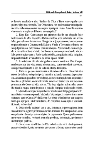 O Grande Evangelho de João – Volume VII
                                                                       101

se levanta revoltado e diz: “Senhor de Céus e Terra, caso aquela corja
pleiteie algo neste sentido, Tua Onisciência nos poderá avisar antecipada-
mente e saberemos como interceptar qualquer trama. Amanhã mesmo
chamarei a atenção de Pilatos a esse respeito!”
      2. Digo Eu: “Caro amigo, no primeiro dia de tua chegada foste
testemunha de Meu Exército e Poder celestes e seria suficiente um aceno
Meu, para chamar incontáveis falanges de anjos poderosos, bastando um
só para destruir o Cosmos todo! Minha Vinda à Terra não se baseia no
seu julgamento e extermínio, mas na salvação. Assim sendo, sou obriga-
do a permitir o livre arbítrio dos homens, mesmo pretendendo atacar-
Me; pois se agisse com o Poder dado pelo Pai, aniquilaria a vida psíquica,
impossibilitando a vida eterna da alma, após a morte.
      3. As criaturas não são obrigadas a atentar contra o Meu Corpo,
recebendo por isto vida eterna de sua alma, como sucederá convosco,
caso permaneçais até o fim da vida na Minha Doutrina.
      4. Entre as pessoas mundanas a situação é diversa. São evidentes
servos do inferno e do príncipe da mentira, achando-se na sua dependên-
cia. Acumulam pecados e atrocidades, cometem impudicícia, adultério e
incestos, e pleiteiam, constantemente, novos aceitadores de sua raça com
promessas do Céu e da vida eterna. Tão logo alguém adira a eles, quase
lhe tiram a roupa, a fim de poder o coitado comprar a felicidade celeste.
      5. Quando conseguem açambarcar a fortuna de tal pagão ignorante,
manifestam-se com expressão hipócrita: Vê, amigo, já te encontras a meio
caminho para o Céu e a Vida Eterna! Até então trabalhamos por ti; agora
terás que agir pela Lei demonstrada, do contrário, nossa ação e teu sacri-
fício não terão valor!
      6. Deste modo assaltam um a um, sem mais se preocuparem com
suas vítimas; e alguém pedindo conselho, indicam-lhe suas prédicas, caso
o suplicante não esteja em condições de pagamento. Quem puder remu-
nerar um conselho, receberá além das prédicas, orientação, geralmente
mistificação perfeita.
      7. Como esses vendilhões do Céu e da vida eterna lá não ingressam,
porque não têm fé, não permitem que outros o façam, trancando o cami-
 