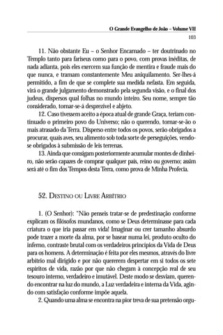 O Grande Evangelho de João – Volume VII
                                                                      103

     11. Não obstante Eu – o Senhor Encarnado – ter doutrinado no
Templo tanto para fariseus como para o povo, com provas inéditas, de
nada adianta, pois eles exercem sua função de mentira e fraude mais do
que nunca, e tramam constantemente Meu aniquilamento. Ser-lhes-á
permitido, a fim de que se complete sua medida nefasta. Em seguida,
virá o grande julgamento demonstrado pela segunda visão, e o final dos
judeus, dispersos qual folhas no mundo inteiro. Seu nome, sempre tão
considerado, tornar-se-á desprezível e abjeto.
     12. Caso tivessem aceito a época atual de grande Graça, teriam con-
tinuado o primeiro povo do Universo; não o querendo, tornar-se-ão o
mais atrasado da Terra. Disperso entre todos os povos, serão obrigados a
procurar, quais aves, seu alimento sob toda sorte de perseguições, vendo-
se obrigados à submissão de leis terrenas.
     13. Ainda que consigam posteriormente acumular montes de dinhei-
ro, não serão capazes de comprar qualquer país, reino ou governo; assim
será até o fim dos Tempos desta Terra, como prova de Minha Profecia.



    52. DESTINO OU LIVRE ARBÍTRIO

     1. (O Senhor): “Não penseis tratar-se de predestinação conforme
explicam os filósofos mundanos, como se Deus determinasse para cada
criatura o que iria passar em vida! Imaginar ou crer tamanho absurdo
pode trazer a morte da alma, por se basear numa lei, produto oculto do
inferno, contraste brutal com os verdadeiros princípios da Vida de Deus
para os homens. A determinação é feita por eles mesmos, através do livre
arbítrio mal dirigido e por não quererem despertar em si todos os sete
espíritos de vida, razão por que não chegam à concepção real de seu
tesouro interno, verdadeiro e imutável. Deste modo se desviam, queren-
do encontrar na luz do mundo, a Luz verdadeira e interna da Vida, agin-
do com satisfação conforme impõe aquela.
     2. Quando uma alma se encontra na pior treva de sua pretensão orgu-
 