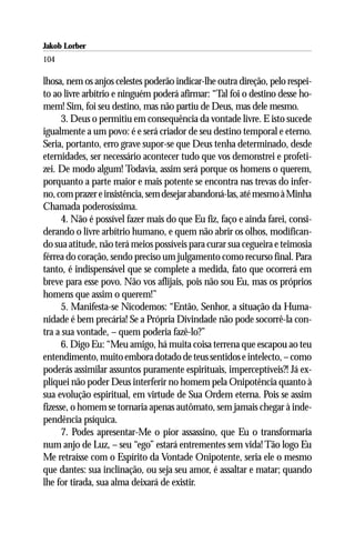 Jakob Lorber
104

lhosa, nem os anjos celestes poderão indicar-lhe outra direção, pelo respei-
to ao livre arbítrio e ninguém poderá afirmar: “Tal foi o destino desse ho-
mem! Sim, foi seu destino, mas não partiu de Deus, mas dele mesmo.
      3. Deus o permitiu em consequência da vontade livre. E isto sucede
igualmente a um povo: é e será criador de seu destino temporal e eterno.
Seria, portanto, erro grave supor-se que Deus tenha determinado, desde
eternidades, ser necessário acontecer tudo que vos demonstrei e profeti-
zei. De modo algum! Todavia, assim será porque os homens o querem,
porquanto a parte maior e mais potente se encontra nas trevas do infer-
no, com prazer e insistência, sem desejar abandoná-las, até mesmo à Minha
Chamada poderosíssima.
      4. Não é possível fazer mais do que Eu fiz, faço e ainda farei, consi-
derando o livre arbítrio humano, e quem não abrir os olhos, modifican-
do sua atitude, não terá meios possíveis para curar sua cegueira e teimosia
férrea do coração, sendo preciso um julgamento como recurso final. Para
tanto, é indispensável que se complete a medida, fato que ocorrerá em
breve para esse povo. Não vos aflijais, pois não sou Eu, mas os próprios
homens que assim o querem!”
      5. Manifesta-se Nicodemos: “Então, Senhor, a situação da Huma-
nidade é bem precária! Se a Própria Divindade não pode socorrê-la con-
tra a sua vontade, – quem poderia fazê-lo?”
      6. Digo Eu: “Meu amigo, há muita coisa terrena que escapou ao teu
entendimento, muito embora dotado de teus sentidos e intelecto, – como
poderás assimilar assuntos puramente espirituais, imperceptíveis?! Já ex-
pliquei não poder Deus interferir no homem pela Onipotência quanto à
sua evolução espiritual, em virtude de Sua Ordem eterna. Pois se assim
fizesse, o homem se tornaria apenas autômato, sem jamais chegar à inde-
pendência psíquica.
      7. Podes apresentar-Me o pior assassino, que Eu o transformaria
num anjo de Luz, – seu “ego” estará entrementes sem vida! Tão logo Eu
Me retraísse com o Espírito da Vontade Onipotente, seria ele o mesmo
que dantes: sua inclinação, ou seja seu amor, é assaltar e matar; quando
lhe for tirada, sua alma deixará de existir.
 