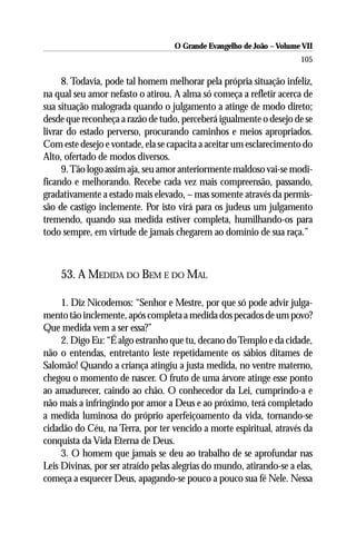 O Grande Evangelho de João – Volume VII
                                                                       105

     8. Todavia, pode tal homem melhorar pela própria situação infeliz,
na qual seu amor nefasto o atirou. A alma só começa a refletir acerca de
sua situação malograda quando o julgamento a atinge de modo direto;
desde que reconheça a razão de tudo, perceberá igualmente o desejo de se
livrar do estado perverso, procurando caminhos e meios apropriados.
Com este desejo e vontade, ela se capacita a aceitar um esclarecimento do
Alto, ofertado de modos diversos.
     9. Tão logo assim aja, seu amor anteriormente maldoso vai-se modi-
ficando e melhorando. Recebe cada vez mais compreensão, passando,
gradativamente a estado mais elevado, – mas somente através da permis-
são de castigo inclemente. Por isto virá para os judeus um julgamento
tremendo, quando sua medida estiver completa, humilhando-os para
todo sempre, em virtude de jamais chegarem ao domínio de sua raça.”



    53. A MEDIDA DO BEM E DO MAL

     1. Diz Nicodemos: “Senhor e Mestre, por que só pode advir julga-
mento tão inclemente, após completa a medida dos pecados de um povo?
Que medida vem a ser essa?”
     2. Digo Eu: “É algo estranho que tu, decano do Templo e da cidade,
não o entendas, entretanto leste repetidamente os sábios ditames de
Salomão! Quando a criança atingiu a justa medida, no ventre materno,
chegou o momento de nascer. O fruto de uma árvore atinge esse ponto
ao amadurecer, caindo ao chão. O conhecedor da Lei, cumprindo-a e
não mais a infringindo por amor a Deus e ao próximo, terá completado
a medida luminosa do próprio aperfeiçoamento da vida, tornando-se
cidadão do Céu, na Terra, por ter vencido a morte espiritual, através da
conquista da Vida Eterna de Deus.
     3. O homem que jamais se deu ao trabalho de se aprofundar nas
Leis Divinas, por ser atraído pelas alegrias do mundo, atirando-se a elas,
começa a esquecer Deus, apagando-se pouco a pouco sua fé Nele. Nessa
 