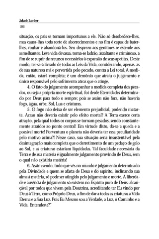 Jakob Lorber
106

situação, os pais se tornam importunos a ele. Não só desobedece-lhes,
mas causa-lhes toda sorte de aborrecimentos e no fim é capaz de bater-
lhes, roubar e abandoná-los. Seu desprezo aos genitores se estende aos
semelhantes. Leva vida devassa, torna-se ladrão, assaltante e criminoso, a
fim de se suprir de recursos necessários à expansão de seus apetites. Deste
modo, ter-se-á livrado de todas as Leis da Vida, considerando, apenas, as
de sua natureza má e pervertida pelo pecado, contra a Lei total. A medi-
da, então, estará completa; é um demônio que atraiu o julgamento e
único responsável pelo sofrimento atroz que o atinge.
     4. O fato do julgamento acompanhar a medida completa dos peca-
dos, ou seja a própria morte espiritual, foi desde Eternidades determina-
do por Deus para todo o sempre; pois se assim não fora, não haveria
fogo, água, orbe, Sol, Lua e criaturas.
     5. O fogo não deixa de ser elemento prejudicial, podendo matar-
te. Acaso não deveria existir pelo efeito mortal? A Terra exerce certa
atração, pela qual todos os corpos se tornam pesados, sendo constante-
mente atraídos ao ponto central! Em virtude disto, dá-se a queda e a
possível morte! Porventura o planeta não deveria ter essa peculiaridade
pelo motivo acima?! Nesse caso, sua situação seria insustentável pela
desintegração mais completa que o derretimento de um pedaço de gelo
ao Sol, e as criaturas estariam liquidadas. Tal faculdade necessária da
Terra e de sua matéria é igualmente julgamento provindo de Deus, sem
o qual não existiria matéria!
     6. Assim sendo, tudo que vês no mundo é julgamento determinado
pela Divindade e quem se afasta de Deus e do espírito, inclinando sua
alma à matéria, só pode ser atingido pelo julgamento e morte. A liberda-
de e ausência de julgamento só existem no Espírito puro de Deus, alcan-
çável por todos que vivem pela Doutrina, acreditando ter Eu vindo por
Deus à Terra, como Próprio Deus, a fim de dar a todas as criaturas a Vida
Eterna e a Sua Luz. Pois Eu Mesmo sou a Verdade, a Luz, o Caminho e a
Vida. Entendeste?”
 