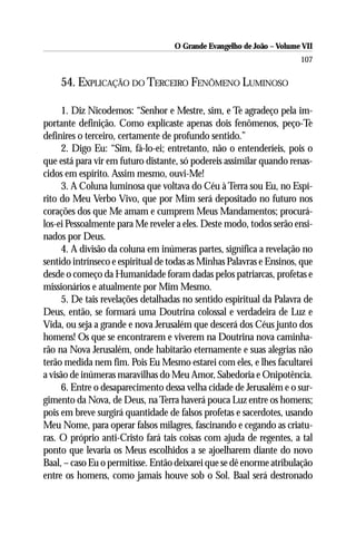 O Grande Evangelho de João – Volume VII
                                                                       107

    54. EXPLICAÇÃO DO TERCEIRO FENÔMENO LUMINOSO

      1. Diz Nicodemos: “Senhor e Mestre, sim, e Te agradeço pela im-
portante definição. Como explicaste apenas dois fenômenos, peço-Te
definires o terceiro, certamente de profundo sentido.”
      2. Digo Eu: “Sim, fá-lo-ei; entretanto, não o entenderíeis, pois o
que está para vir em futuro distante, só podereis assimilar quando renas-
cidos em espírito. Assim mesmo, ouvi-Me!
      3. A Coluna luminosa que voltava do Céu à Terra sou Eu, no Espí-
rito do Meu Verbo Vivo, que por Mim será depositado no futuro nos
corações dos que Me amam e cumprem Meus Mandamentos; procurá-
los-ei Pessoalmente para Me reveler a eles. Deste modo, todos serão ensi-
nados por Deus.
      4. A divisão da coluna em inúmeras partes, significa a revelação no
sentido intrínseco e espiritual de todas as Minhas Palavras e Ensinos, que
desde o começo da Humanidade foram dadas pelos patriarcas, profetas e
missionários e atualmente por Mim Mesmo.
      5. De tais revelações detalhadas no sentido espiritual da Palavra de
Deus, então, se formará uma Doutrina colossal e verdadeira de Luz e
Vida, ou seja a grande e nova Jerusalém que descerá dos Céus junto dos
homens! Os que se encontrarem e viverem na Doutrina nova caminha-
rão na Nova Jerusalém, onde habitarão eternamente e suas alegrias não
terão medida nem fim. Pois Eu Mesmo estarei com eles, e lhes facultarei
a visão de inúmeras maravilhas do Meu Amor, Sabedoria e Onipotência.
      6. Entre o desaparecimento dessa velha cidade de Jerusalém e o sur-
gimento da Nova, de Deus, na Terra haverá pouca Luz entre os homens;
pois em breve surgirá quantidade de falsos profetas e sacerdotes, usando
Meu Nome, para operar falsos milagres, fascinando e cegando as criatu-
ras. O próprio anti-Cristo fará tais coisas com ajuda de regentes, a tal
ponto que levaria os Meus escolhidos a se ajoelharem diante do novo
Baal, – caso Eu o permitisse. Então deixarei que se dê enorme atribulação
entre os homens, como jamais houve sob o Sol. Baal será destronado
 