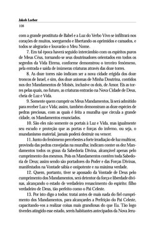 Jakob Lorber
108

com a grande prostituta de Babel e a Luz do Verbo Vivo se infiltrará nos
corações de muitos, soerguendo e libertando os oprimidos e cansados, e
todos se alegrarão e louvarão o Meu Nome.
     7. Em tal época haverá seguido intercâmbio com os espíritos puros
de Meus Céus, tornando-se seus doutrinadores orientados em todos os
segredos da Vida Eterna, conforme demonstrou o terceiro fenômeno,
pela entrada e saída de inúmeras criaturas através das doze torres.
     8. As doze torres não indicam ser a nova cidade erigida dos doze
troncos de Israel, e sim, dos doze axiomas de Minha Doutrina, contidos
nos dez Mandamentos de Moisés, inclusive os dois, de Amor. Eis as tor-
res pelas quais, no futuro, as criaturas entrarão na Nova Cidade de Deus,
cheia de Luz e Vida.
     9. Somente quem cumprir os Meus Mandamentos, lá será admitido
para receber Luz e Vida; assim, também demonstram as doze espécies de
pedras preciosas, com as quais é feita a muralha que circula a grande
cidade, os Mandamentos enunciados.
     10. São eles não somente os portais à Luz e Vida, mas igualmente
seu escudo e proteção que as portas e forças do inferno, ou seja, o
mundanismo material, jamais poderá destruir ou vencer.
     11. Junto do fenômeno percebestes a forte irradiação de luz multicor,
provinda das pedras cravejadas na muralha; indicam conter os dez Man-
damentos todos os graus da Sabedoria Divina, alcançável apenas pelo
cumprimento dos mesmos. Pois os Mandamentos contêm toda Sabedo-
ria de Deus; assim sendo são portadores do Poder e das Forças Divinas,
manifestados na Vontade sábia e onipotente e na máxima verdade.
     12. Quem, portanto, tiver se apossado da Vontade de Deus pelo
cumprimento dos Mandamentos, será detentor da força e liberdade divi-
nas, alcançando o estado de verdadeiro renascimento do espírito: filho
verdadeiro de Deus, tão perfeito como o Pai Celeste.
     13. Por isto digo a todos: tratai antes de mais nada do fiel cumpri-
mento dos Mandamentos, para alcançardes a Perfeição do Pai Celeste,
capacitando-vos a realizar coisas mais grandiosas do que Eu. Tão logo
tiverdes atingido esse estado, sereis habitantes antecipados da Nova Jeru-
 