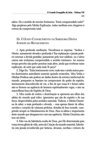 O Grande Evangelho de João – Volume VII
                                                                      109

salém. Eis o sentido do terceiro fenômeno. Tereis compreendido tudo?”
Algo perplexos pela Minha Explicação, todos meditam sem chegarem à
certeza da compreensão total.


    55. O JUSTO CONHECIMENTO DA SABEDORIA DIVINA
    ATRAVÉS DO RENASCIMENTO

     1. Após profunda meditação, Nicodemos se expressa: “Senhor e
Mestre, sumamente elevada e profunda é Tua explanação e jamais pode-
rei externar a devida gratidão; justamente pelo teor sublime, eu e talvez
outros não tenhamos compreendido o sentido intrínseco. Ao mesmo
tempo percebo não poder penetrar mais além, ainda que recebesse outra
explicação, de sorte que nada mais Te peço!”
     2. Digo Eu: “Estás inteiramente certo; tudo isso e ainda outros pon-
tos doutrinários assimilareis somente quando renascidos. Meu Verbo e
Minhas Prédicas não podem ser dados dentro da retórica intelectual do
mundo, porquanto se baseiam no comprovante do poder do espírito,
inteiramente desconhecido de vós, a fim de que vossa fé e futuro saber
não se firmem na sapiência de homens espiritualmente cegos, e sim na
maravilhosa força do Espírito de Deus.
     3. Meu modo de ensino e doutrinação se apresenta aos olhos dos
sábios do mundo qual tolice, ignorantes que são do espírito e de sua
força, despercebidos pelos sentidos materiais. Todavia, é Minha Doutri-
na de saber, a mais profunda e elevada, – mas apenas diante de olhos,
ouvidos e corações de criaturas perfeitas, dotadas de boa vontade, cum-
prindo sempre os Mandamentos de Deus. Para os sábios e importantes
deste mundo que desaparecem com sua sapiência, Minha Doutrina não
tem tal efeito.
     4. Falo-vos da Sabedoria oculta de Deus, por Ele determinada para
vossa eterna glória de vida, antes da Criação do mundo material, Sabedo-
ria esta jamais reconhecida por fariseus, decanos, escribas e reitores do
 