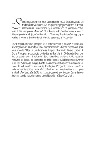 O Grande Evangelho de João – Volume VII
                                                                      11




S          eria ilógico admitirmos que a Bíblia fosse a cristalização de
           todas as Revelações. Só os que se apegam à letra e desco-
           nhecem as Suas Promessas alimentam tal compreensão.
Não é Ele sempre o Mesmo? “E a Palavra do Senhor veio a mim”,
dizia o profeta. Hoje, o Senhor diz: “Quem quiser falar Comigo, que
venha a Mim, e Eu lhe darei, no seu coração, a resposta.”

Qual traço luminoso, projeta-se o conhecimento da Voz Interna, e a
revelação mais importante foi transmitida no idioma alemão duran-
te o ano de 1864, a um homem simples chamado Jakob Lorber. A
Obra Principal, a coroação de todas as demais é “O Grande Evange-
lho de João” em 11 volumes. São narrativas profundas de todas as
Palavras de Jesus, os segredos de Sua Pessoa, sua Doutrina de Amor
e de Fé! A Criacão surge diante dos nossos olhos como um aconte-
cimento relevante e metas de Evolução. Perguntas com relação à
vida são esclarecidas neste Verbo Divino, de maneira clara e compre-
ensível. Ao lado da Bíblia o mundo jamais conheceu Obra Seme-
lhante, sendo na Alemanha considerada “Obra Cultural”.
 