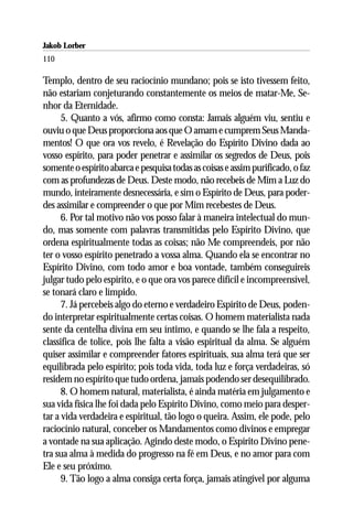 Jakob Lorber
110

Templo, dentro de seu raciocínio mundano; pois se isto tivessem feito,
não estariam conjeturando constantemente os meios de matar-Me, Se-
nhor da Eternidade.
      5. Quanto a vós, afirmo como consta: Jamais alguém viu, sentiu e
ouviu o que Deus proporciona aos que O amam e cumprem Seus Manda-
mentos! O que ora vos revelo, é Revelação do Espírito Divino dada ao
vosso espírito, para poder penetrar e assimilar os segredos de Deus, pois
somente o espírito abarca e pesquisa todas as coisas e assim purificado, o faz
com as profundezas de Deus. Deste modo, não recebeis de Mim a Luz do
mundo, inteiramente desnecessária, e sim o Espírito de Deus, para poder-
des assimilar e compreender o que por Mim recebestes de Deus.
      6. Por tal motivo não vos posso falar à maneira intelectual do mun-
do, mas somente com palavras transmitidas pelo Espírito Divino, que
ordena espiritualmente todas as coisas; não Me compreendeis, por não
ter o vosso espírito penetrado a vossa alma. Quando ela se encontrar no
Espírito Divino, com todo amor e boa vontade, também conseguireis
julgar tudo pelo espírito, e o que ora vos parece difícil e incompreensível,
se tonará claro e límpido.
      7. Já percebeis algo do eterno e verdadeiro Espírito de Deus, poden-
do interpretar espiritualmente certas coisas. O homem materialista nada
sente da centelha divina em seu íntimo, e quando se lhe fala a respeito,
classifica de tolice, pois lhe falta a visão espiritual da alma. Se alguém
quiser assimilar e compreender fatores espirituais, sua alma terá que ser
equilibrada pelo espírito; pois toda vida, toda luz e força verdadeiras, só
residem no espírito que tudo ordena, jamais podendo ser desequilibrado.
      8. O homem natural, materialista, é ainda matéria em julgamento e
sua vida física lhe foi dada pelo Espírito Divino, como meio para desper-
tar a vida verdadeira e espiritual, tão logo o queira. Assim, ele pode, pelo
raciocínio natural, conceber os Mandamentos como divinos e empregar
a vontade na sua aplicação. Agindo deste modo, o Espírito Divino pene-
tra sua alma à medida do progresso na fé em Deus, e no amor para com
Ele e seu próximo.
      9. Tão logo a alma consiga certa força, jamais atingível por alguma
 