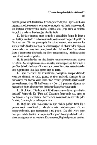 O Grande Evangelho de João – Volume VII
                                                                         111

derrota, prova irrefutavelmente ter sido penetrada pelo Espírito de Deus,
organizando todo seu conhecimento e saber; ela terá deste modo vencido
sua matéria anteriormente morta, unindo-se a Deus num só espírito,
força, luz e vida verdadeiras, jamais alteráveis.
      10. Por isto procurai antes de tudo o verdadeiro Reino de Deus e
Sua Justiça, que todo o resto vos será dado de acréscimo pelo Espírito de
Deus em vós. Não vos preocupeis das coisas terrenas, nem mesmo dos
alimentos do dia de amanhã e de vossas roupas; tal é hábito dos pagãos e
outras criaturas mundanas, que jamais descobriram Deus Verdadeiro.
Basta o espírito ter alcançado seu pleno renascimento, e todas as vossas
necessidades serão supridas.
      11. Se caminhardes em Meu Rastro conforme vos ensinei, estareis
em Mim e Meu Espírito em vós, e com Ele sereis capazes de fazer tudo o
que Sua Sabedoria disser e Sua Vontade determinar. Assim tereis recebi-
do o suprimento total para vossos dias na Terra.
      12. Estais orientados das possibilidades do espírito; as capacidades do
Meu são idênticas ao vosso, quando se tiver unificado Comigo. Já vos
demonstrei por diversas vezes como isto é possível, portanto agi de acordo
que vereis cumprir-se Minha Promessa! – Como já passaram algumas ho-
ras da meia-noite, descansemos para amanhã encetar nova tarefa!”
      13. Diz Lázaro: “Senhor, será difícil arranjarmos leitos, para tantas
pessoas!” Respondo Eu: “Para quê? Cada um fique onde está, apoie-se
nos braços, – é quanto basta!” Nicodemos, com receio de ser visto pelos
fariseus, faz menção de voltar para casa.
      14. Digo-lhe, pois: “Não temas os que nada te podem fazer! Eu o
querendo e tu acreditando, podes deixar este monte em pleno dia, im-
perceptivelmente, para reassumires o teu posto.” Diz ele: “Neste caso,
fico; pois minha família me supõe no Templo.” Em seguida todos silen-
ciam, entregando-se ao repouso. Entrementes, Raphael procura os escra-
 