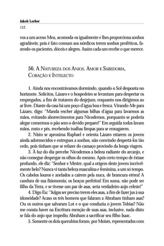 Jakob Lorber
112

vos a um aceno Meu, acomoda-os igualmente e lhes proporciona sonhos
agradáveis; pois é fato comum aos nórdicos terem sonhos proféticos, fa-
zendo-os pacientes, dóceis e alegres. Assim cada um recebe o que merece.



      56. A NATUREZA DOS ANJOS. AMOR E SABEDORIA,
      CORAÇÃO E INTELECTO

      1. Ainda nos encontrávamos dormindo, quando o Sol desponta no
horizonte. Solícitos, Lázaro e o hospedeiro se levantam para despertar os
empregados, a fim de tratarem do desjejum, enquanto nos dirigimos ao
ar livre. Diante da casa há um poço d’água boa e fresca. Virando-Me para
Lázaro, digo: “Manda encher algumas bilhas d’água para lavarmos as
mãos, evitando aborrecimentos para Nicodemos, porquanto se poderia
alegar comermos o pão sem o devido preparo!” Em seguida todos lavam
mãos, rosto e pés, recebendo toalhas limpas para se enxugarem.
      2. Nisto se aproxima Raphael e orienta Lázaro estarem os jovens
ainda adormecidos e entregues a sonhos, não convindo despertá-los tão
cedo, pois tinham que se refazer do cansaço provindo da longa viagem.
      3. À luz do dia percebe Nicodemos a beleza radiante do arcanjo, e
não consegue despregar os olhos do mesmo. Após certo tempo de êxtase
profundo, ele diz: “Senhor e Mestre, qual a origem deste jovem incrivel-
mente belo? Nunca vi tanta beleza masculina e feminina, a um só tempo.
Os cabelos louros e anelados a cairem pela nuca, de brancura etérea! A
candura de sua fisionomia; os braços perfeitos! Em suma, não pode ser
filho da Terra, e se tivesse um par de asas, seria verdadeiro anjo celeste!”
      4. Digo Eu: “Julgas ser preciso terem eles asas, a fim de fazer jus à sua
idoneidade? Acaso os três homens que falaram a Abraham tinham asas?
Ou os outros que salvaram Lot e o que conduziu o jovem Tobias? Não
me consta haver na Escritura menção de suas asas, inclusive, nada disto
se fala do anjo que impediu Abraham a sacrificar seu filho Isaac.
      5. Somente os dois querubins foram, por Moisés, representados com
 