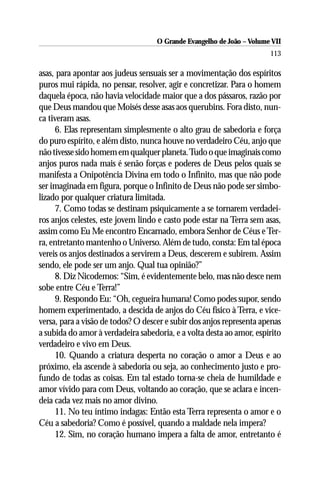 O Grande Evangelho de João – Volume VII
                                                                       113

asas, para apontar aos judeus sensuais ser a movimentação dos espíritos
puros mui rápida, no pensar, resolver, agir e concretizar. Para o homem
daquela época, não havia velocidade maior que a dos pássaros, razão por
que Deus mandou que Moisés desse asas aos querubins. Fora disto, nun-
ca tiveram asas.
     6. Elas representam simplesmente o alto grau de sabedoria e força
do puro espírito, e além disto, nunca houve no verdadeiro Céu, anjo que
não tivesse sido homem em qualquer planeta. Tudo o que imaginais como
anjos puros nada mais é senão forças e poderes de Deus pelos quais se
manifesta a Onipotência Divina em todo o Infinito, mas que não pode
ser imaginada em figura, porque o Infinito de Deus não pode ser simbo-
lizado por qualquer criatura limitada.
     7. Como todas se destinam psiquicamente a se tornarem verdadei-
ros anjos celestes, este jovem lindo e casto pode estar na Terra sem asas,
assim como Eu Me encontro Encarnado, embora Senhor de Céus e Ter-
ra, entretanto mantenho o Universo. Além de tudo, consta: Em tal época
vereis os anjos destinados a servirem a Deus, descerem e subirem. Assim
sendo, ele pode ser um anjo. Qual tua opinião?”
     8. Diz Nicodemos: “Sim, é evidentemente belo, mas não desce nem
sobe entre Céu e Terra!”
     9. Respondo Eu: “Oh, cegueira humana! Como podes supor, sendo
homem experimentado, a descida de anjos do Céu físico à Terra, e vice-
versa, para a visão de todos? O descer e subir dos anjos representa apenas
a subida do amor à verdadeira sabedoria, e a volta desta ao amor, espírito
verdadeiro e vivo em Deus.
     10. Quando a criatura desperta no coração o amor a Deus e ao
próximo, ela ascende à sabedoria ou seja, ao conhecimento justo e pro-
fundo de todas as coisas. Em tal estado torna-se cheia de humildade e
amor vívido para com Deus, voltando ao coração, que se aclara e incen-
deia cada vez mais no amor divino.
     11. No teu íntimo indagas: Então esta Terra representa o amor e o
Céu a sabedoria? Como é possível, quando a maldade nela impera?
     12. Sim, no coração humano impera a falta de amor, entretanto é
 