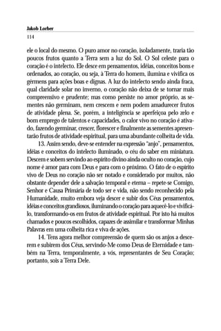Jakob Lorber
114

ele o local do mesmo. O puro amor no coração, isoladamente, traria tão
poucos frutos quanto a Terra sem a luz do Sol. O Sol celeste para o
coração é o intelecto. Ele desce em pensamentos, idéias, conceitos bons e
ordenados, ao coração, ou seja, à Terra do homem, ilumina e vivifica os
gérmens para ações boas e dignas. A luz do intelecto sendo ainda fraca,
qual claridade solar no inverno, o coração não deixa de se tornar mais
compreensivo e prudente; mas como persiste no amor próprio, as se-
mentes não germinam, nem crescem e nem podem amadurecer frutos
de atividade plena. Se, porém, a inteligência se aperfeiçoa pelo zelo e
bom emprego de talentos e capacidades, o calor vivo no coração é ativa-
do, fazendo germinar, crescer, florescer e finalmente as sementes apresen-
tarão frutos de atividade espiritual, para uma abundante colheita de vida.
      13. Assim sendo, deve-se entender na expressão “anjo”, pensamentos,
idéias e conceitos do intelecto iluminado, o céu do saber em miniatura.
Descem e sobem servindo ao espírito divino ainda oculto no coração, cujo
nome é amor para com Deus e para com o próximo. O fato de o espírito
vivo de Deus no coração não ser notado e considerado por muitos, não
obstante depender dele a salvação temporal e eterna – repete-se Comigo,
Senhor e Causa Primária de todo ser e vida, não sendo reconhecido pela
Humanidade, muito embora veja descer e subir dos Céus pensamentos,
idéias e conceitos grandiosos, iluminando o coração para aquecê-lo e vivificá-
lo, transformando-os em frutos de atividade espiritual. Por isto há muitos
chamados e poucos escolhidos, capazes de assimilar e transformar Minhas
Palavras em uma colheita rica e viva de ações.
      14. Tens agora melhor compreensão de quem são os anjos a desce-
rem e subirem dos Céus, servindo-Me como Deus de Eternidade e tam-
bém na Terra, temporalmente, a vós, representantes de Seu Coração;
portanto, sois a Terra Dele.
 
