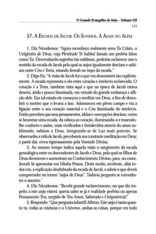 O Grande Evangelho de João – Volume VII
                                                                        115

     57. A ESCADA DE JACOB. OS SONHOS. A ALMA NO ALÉM

     1. Diz Nicodemos: “Agora reconheço realmente seres Tu Cristo, o
Unigênito de Deus, cuja Plenitude Te habita! Jamais um profeta falou
como Tu. Desvendando segredos tão sublimes, poderias esclarecer-nos o
sentido da escada de Jacob pela qual os anjos igualmente desciam e subi-
am entre Céu e Terra, estando Jeovah no topo da escada.”
     2. Digo Eu: “A visão de Jacob foi o que vos demonstrei tão explicita-
mente. A escada representa o elo entre coração e intelecto esclarecido. O
coração é a Terra, também vista aqui e que na época de Jacob estava
deserta, árida e pouco iluminada, em virtude do grande embaraço e afli-
ção dele. Em tal estado ele começou a meditar em Deus, a fim de desco-
brir o motivo que o levava a isso. Adormeceu em pleno campo e viu a
ligação entre o seu coração material e o Céu iluminado do intelecto.
Então percebeu que seus pensamentos, idéias e concepções desciam, como
se houvesse uma escada, da cabeça ao coração, iluminando-o e trazendo-
lhe conforto e assim, mais vivificados e fortalecidos através do amor su-
blimado, subiam a Deus, integrando-se de Luz mais potente. Se
observardes a vida de Jacob, percebereis sua constante meditação em Deus;
a partir daí, viveu rigorosamente pela Vontade Divina.
     3. Ao mesmo tempo indica aquela visão o surgimento da escada
genealógica entre os descendentes de Jacob e Deus, pela qual os filhos de
Deus decrescem e aumentam no Conhecimento Divino, para, no cume,
Jeovah Se apresentar em Minha Pessoa. Deste modo, recebeste, aliás to-
dos vós, a explicação desdobrada da escada de Jacob, e sabeis o que deveis
compreender no termo “anjos de Deus”. Todavia pergunto se entendes-
tes o assunto.”
     4. Diz Nicodemos: “Recebi grande esclarecimento; no que diz res-
peito a este anjo visível, queria saber se já é realidade perfeita ou apenas
Pensamento Teu, surgido de Teu Amor, Saberoria e Onipotência!”
     5. Respondo: “Que pergunta infantil! Afirmo: Este anjo é tanto quan-
to tu, todas as criaturas e o Universo, ambas as coisas, porque em todo
 