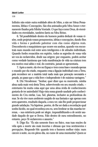 Jakob Lorber
116

Infinito não existe outra realidade além de Mim, a não ser Meus Pensa-
mentos, Idéias e Concepções. São elos animados pelo Meu Amor e eter-
namente fixados pela Minha Vontade. O que faço como Deus, de eterni-
dades em eternidades, também fareis no Meu Reino.
      6. Tal possibilidade dentro do homem podeis deduzir de vossas vi-
sões, onde projetais vossos pensamentos, idéias e concepções, dando-lhes
vida e forma e podendo palestrar com elas como objetos reais.
Desconheceis o maquinismo que ocorre em sonhos, quando vos encon-
trais num mundo real entre seres inteligentes e de atitudes individuais.
Quando fordes renascidos em espírito, todos os segredos de vossa vida
ser-vos-ão esclarecidos, desde sua origem; por enquanto, podeis aceitar
como verdade luminosa que toda manifestação de vida na criatura tem
seu motivo mui sábio e real, do contrário, jamais se apresentaria.
      7. Após a morte, ela vive no Espaço e tem como base e morada apenas
o mundo por ela criado, enquanto cessa a ligação individual com a Terra,
pois reconhece ser a matéria total nada mais que provação necessária e
pesada, ao passo que a vida livre e independente é de máxima vantagem.”
      8. Diz Nicodemos: “Senhor, quer dizer que eu morrendo, minha
alma nada mais verá desta Terra, sobrevivendo em seu mundo criado, –
entretanto há muita coisa aqui que uma alma ávida de conhecimento
gostaria de ter assimilado! Haja vista nossa grande saudade pelo conheci-
mento do Céu estelar, Lua, Sol, planetas, inclusive as profundezas do
mar. Se ela vive num ambiente surgido de sua fantasia e age apenas com
seres aparentes, resultado daquela, a meu ver, não lhe pode proporcionar
grande satisfação. Na hipótese, porém, de lhe ser dada a recordação qual
sonho lúcido, no qual reconheça seu eu, sem lembrar-se das mazelas ter-
renas, – sua existência pode ser alegre, impossibilitando-a de sentir sau-
dade daquilo de que se livrou. Falo dentro de meu entendimento, no
entanto, peço-Te esclareceres o assunto.”
      9. Digo Eu: “És não somente fraco no físico, mas tuas noções da
vida após a morte são mais incertas e obtusas que teus sentimentos e
percepções. Responde-Me: quando tem o homem melhor visão: num
cárcere à noite, ou em pleno dia, no cume de uma montanha? Quem se
 