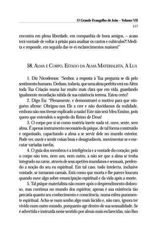 O Grande Evangelho de João – Volume VII
                                                                       117

encontra em plena liberdade, em companhia de bons amigos, – acaso
terá vontade de voltar à prisão para analisar os cantos e cubículos?! Medi-
ta e responde, em seguida dar-te-ei esclarecimentos maiores!”



    58. ALMA E CORPO. ESTADO DA ALMA MATERIALISTA. A LUA

     1. Diz Nicodemos: “Senhor, a resposta à Tua pergunta se dá pelo
sentimento humano. Deduzo, todavia, que uma alma perfeita verá no Além
toda Tua Criação numa luz muito mais clara que em vida, guardando
igualmente recordação nítida de sua existência terrena. Estou certo?
     2. Digo Eu: “Plenamente, e demonstrarei o motivo para que nin-
guém afirme: Obrigou-nos Ele a crer e não duvidamos da realidade,
embora não nos tivesse explicado a razão! Este não será Meu Ensino, pois
quero que entendeis o segredo do Reino de Deus!
     3. O corpo por si só como matéria inerte nada vê, ouve, sente, sem
alma. É apenas instrumento necessário da psique, de tal forma construído
e organizado, capacitando a alma a se servir dele no mundo exterior.
Pode ver, ouvir e sentir coisas boas e desagradáveis, movimentar-se e exe-
cutar variadas tarefas.
     4. O guia dos membros é a inteligência e a vontade do coração; pois
o corpo não tem, nem um, nem outro, a não ser que a alma se tenha
integrado na carne, através de seus apetites mundanos e sensuais, perden-
do a noção do seu eu espiritual. Em tal caso, todo intelecto, inclusive
vontade, se tornaram carnais. Está como que morta e lhe parece loucura
quando ouve algo sobre emancipação espiritual e da vida após a morte.
     5. Tal psique materialista não morre após o desprendimento doloro-
so, mas continua no mundo dos espíritos; apenas é sua existência tão
precária quanto seu conhecimento e consciência, numa esfera puramen-
te espiritual. Acha-se num sonho algo mais lúcido e, não raro, ignora ter
vivido num outro mundo, porquanto age dentro de sua sensualidade. Se
é advertida e instruída nesse sentido por almas mais esclarecidas, não lhes
 