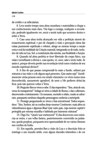 Jakob Lorber
118

dá crédito e as ridiculariza.
      6. Leva muito tempo uma alma mundana e materialista a chegar a
um conhecimento mais claro. Tão logo o consiga, readquire a recorda-
ção, podendo igualmente ver, ouvir e sentir tudo que acontece dentro e
sobre a Terra.
      7. Caso uma alma tenha alcançado em vida a perfeição através do
renascimento espiritual, e por ele chegado à visão e percepção claras das
coisas puramente espirituais e celestes, atinge ao mesmo tempo a noção
certa e real da totalidade da Criação material, integrando-se de tudo, inclu-
sive da vida na Lua, Sol, a constituição das estrelas, sua finalidade e função.
      8. Quando tal alma perfeita se tiver libertado do corpo físico, sua
visão é semelhante à divina e, caso queira, vê, ouve, sabe e sente tudo. Se
assim é, porque deveria perder sua recordação total como criadora de seu
mundo espiritual-divino?!
      9. A fim de que possas compreendê-lo mais a fundo, soltarei por
minutos a tua visão e a de alguns aqui presentes. Que assim seja!” Imedi-
atamente várias pessoas caem em estado visionário e se vêem numa zona
desconhecida, sumamente agradável, de sorte a Me pedirem deixá-las
ficar, pois não querem voltar à Terra.
      10. Pergunto-lhes se vêem o orbe. E elas respondem: “Sim, atrás de nós,
vemo-lo transparente!” Indago se vêem a cidade de Roma, e elas o afirmam,
descrevendo-a inteiramente. Os romanos, ouvindo o relato, muito se admi-
ram, porquanto nenhum daqueles personagens conhecia a metrópole.
      11. Prossigo perguntando se vêem a Ásia setentrional. Todos respon-
dem: “Sim, Senhor, até os confins desse enorme Continente; mais além só
vislumbramos água e algumas ilhas! Que vasto país, cuja enorme capital é
protegida por extensa muralha e habitada por inúmeras criaturas!”
      12. Digo Eu: “Qual é sua vestimenta?” E elas descrevem com minú-
cias as vestes, e um velho fariseu, posteriormente convertido ao judaís-
mo, queda perplexo, porquanto teve oportunidade de ver vários chineses
nos confins da Índia.
      13. Em seguida, permito-lhes a visão da Lua e a descrição feita se
restringe a um mundo árido, com alguns duendes tristonhos e de cor
 