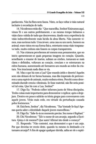 O Grande Evangelho de João – Volume VII
                                                                       119

pardacenta. Não há flora nem fauna. Nisto, os faço voltar à visão natural
inclusive à recordação de tudo.
     14. Nicodemos então diz: “Que maravilha, Senhor! Estávamos aqui,
vimos-Te e aos outros perfeitamente, e ao mesmo tempo tínhamos a
visão clara e nítida de tudo que descrevemos, dando-nos a experiência da
visão indescritivelmente mais lúcida da alma liberta. Não somente vi-
mos, mas ouvimos tudo. Uma árvore, uma casa ou um navio, homem ou
animal, eram vistos em sua forma física, entretanto nossa visão traspassa-
va tudo, muito embora não fossem os corpos transparentes.
     15. Nas criaturas percebemos até mesmo seus pensamentos, que no
início apresentavam-se quais pequenas imagens no coração. Quando,
semelhante a enxame de insetos, subiam ao cérebro, tornavam-se mais
claros e definidos, voltavam ao coração, cresciam e se externavam na
esfera humana, aumentando até formarem um mundo ao redor da cria-
tura. Nos irracionais nada disso se via.
     16. Mas o que há com a Lua? Que mundo árido e deserto! Aqueles
seres não deixam de ter forma humana, mas dão impressão de pertence-
rem a uma espécie de animais, muito embora etérea. Percebi como deter-
minado duende crescia e diminuia. Se fosse material, não lhe seria possí-
vel tal coisa. Que há com a Lua, Senhor?”
     17. Digo Eu: “Poderás colher informes junto de Meus discípulos.
Tenho coisas mais importantes para demonstrar e explicar, após o desje-
jum. Dentro em pouco subirão os trinta gregos para conversarem com
aquele jovem. Virão mais cedo, em virtude da perturbação causada
pelos fenômenos.”
     18. Está bem, Senhor”, diz Nicodemos, “Tua Vontade Se faça! Ape-
nas queria saber a identidade daquele jovem maravilhoso.”
     19. Digo Eu: “Sabe-lo-ás no momento preciso. Seu nome é Raphael.”
     20. Diz Nicodemos: “Tal é o nome de um arcanjo, segundo a Escri-
tura. Quiça é ele mesmo?! Que susto! Afirmei isto desde o começo!”
     21. Respondo: “Não contestei, mas demonstrei o que é um anjo.
Por que deverias ter receio deste, quando tu mesmo és destinado a te
tornares arcanjo?! A fim de apagar qualquer dúvida, saiba ser ele o espíri-
 