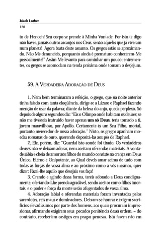 Jakob Lorber
120

to de Henoch! Seu corpo se prende à Minha Vontade. Por isto te digo
não haver, jamais outros arcanjos nos Céus, senão aqueles que já viveram
num planeta! Agora basta deste assunto. Os gregos estão se aproximan-
do. Não Me denuncieis, porquanto ainda é prematuro conhecerem-Me
pessoalmente!” Assim Me levanto para caminhar um pouco; entremen-
tes, os gregos se acomodam na tenda próxima onde tomam o desjejum.



      59. A VERDADEIRA ADORAÇÃO DE DEUS

      1. Nem bem terminaram a refeição, o grego, que na noite anterior
tinha falado com tanta eloqüência, dirige-se a Lázaro e Raphael fazendo
menção de usar da palavra; diante da beleza do anjo, queda perplexo. Só
depois de alguns segundos diz: “Eis o Olimpo onde habitam os deuses; se
não me tivésseis instruído haver apenas um só Deus, teria tomado a ti,
jovem maravilhoso, por Apollo. Certamente és um Seu Filho, mortal,
portanto merecedor de nossa adoração.” Nisto, os gregos apanham mo-
edas romanas de ouro, querendo depositá-las aos pés de Raphael.
      2. Ele, porém, diz: “Guardai isto aonde foi tirado. Os verdadeiros
deuses não se deixam adorar, nem aceitam oferendas materiais. A vonta-
de sábia e cheia de amor aos filhos do mundo consiste na crença em Deus
Único, Eterno e Onipotente, ao Qual deveis amar acima de tudo com
todas as forças de vossa alma e ao próximo como a vós mesmos, quer
dizer: Fazei-lhe aquilo que desejais vos faça!
      3. Crendo e agindo dessa forma, tereis adorado a Deus condigna-
mente, ofertando-Lhe prenda agradável, sendo aceitos como filhos imor-
tais, e o poder e força da morte serão afugentados de vossa alma.
      4. Adoração labial e oferendas materiais foram inventadas pelos
sacerdotes, reis maus e dominadores. Deixam-se honrar e exigem sacri-
fícios elevadíssimos por parte dos homens, aos quais procuram impres-
sionar, afirmando exigirem seus pecados penitência dessa ordem, – do
contrário, receberiam castigos em pragas penosas. Isto fazem não em
 