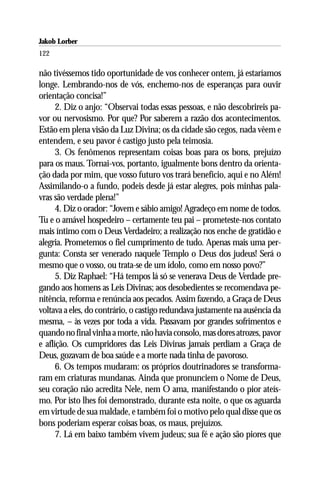 Jakob Lorber
122

não tivéssemos tido oportunidade de vos conhecer ontem, já estaríamos
longe. Lembrando-nos de vós, enchemo-nos de esperanças para ouvir
orientação concisa!”
      2. Diz o anjo: “Observai todas essas pessoas, e não descobrireis pa-
vor ou nervosismo. Por que? Por saberem a razão dos acontecimentos.
Estão em plena visão da Luz Divina; os da cidade são cegos, nada vêem e
entendem, e seu pavor é castigo justo pela teimosia.
      3. Os fenômenos representam coisas boas para os bons, prejuízo
para os maus. Tornai-vos, portanto, igualmente bons dentro da orienta-
ção dada por mim, que vosso futuro vos trará benefício, aqui e no Além!
Assimilando-o a fundo, podeis desde já estar alegres, pois minhas pala-
vras são verdade plena!”
      4. Diz o orador: “Jovem e sábio amigo! Agradeço em nome de todos.
Tu e o amável hospedeiro – certamente teu pai – prometeste-nos contato
mais íntimo com o Deus Verdadeiro; a realização nos enche de gratidão e
alegria. Prometemos o fiel cumprimento de tudo. Apenas mais uma per-
gunta: Consta ser venerado naquele Templo o Deus dos judeus! Será o
mesmo que o vosso, ou trata-se de um ídolo, como em nosso povo?”
      5. Diz Raphael: “Há tempos lá só se venerava Deus de Verdade pre-
gando aos homens as Leis Divinas; aos desobedientes se recomendava pe-
nitência, reforma e renúncia aos pecados. Assim fazendo, a Graça de Deus
voltava a eles, do contrário, o castigo redundava justamente na ausência da
mesma, – às vezes por toda a vida. Passavam por grandes sofrimentos e
quando no final vinha a morte, não havia consolo, mas dores atrozes, pavor
e aflição. Os cumpridores das Leis Divinas jamais perdiam a Graça de
Deus, gozavam de boa saúde e a morte nada tinha de pavoroso.
      6. Os tempos mudaram: os próprios doutrinadores se transforma-
ram em criaturas mundanas. Ainda que pronunciem o Nome de Deus,
seu coração não acredita Nele, nem O ama, manifestando o pior ateís-
mo. Por isto lhes foi demonstrado, durante esta noite, o que os aguarda
em virtude de sua maldade, e também foi o motivo pelo qual disse que os
bons poderiam esperar coisas boas, os maus, prejuízos.
      7. Lá em baixo também vivem judeus; sua fé e ação são piores que
 