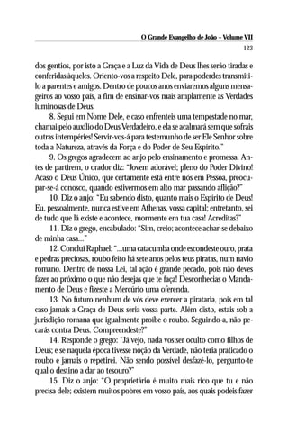 O Grande Evangelho de João – Volume VII
                                                                       123

dos gentios, por isto a Graça e a Luz da Vida de Deus lhes serão tiradas e
conferidas àqueles. Oriento-vos a respeito Dele, para poderdes transmiti-
lo a parentes e amigos. Dentro de poucos anos enviaremos alguns mensa-
geiros ao vosso país, a fim de ensinar-vos mais amplamente as Verdades
luminosas de Deus.
      8. Segui em Nome Dele, e caso enfrenteis uma tempestade no mar,
chamai pelo auxílio do Deus Verdadeiro, e ela se acalmará sem que sofrais
outras intempéries! Servir-vos-á para testemunho de ser Ele Senhor sobre
toda a Natureza, através da Força e do Poder de Seu Espírito.”
      9. Os gregos agradecem ao anjo pelo ensinamento e promessa. An-
tes de partirem, o orador diz: “Jovem adorável; pleno do Poder Divino!
Acaso o Deus Único, que certamente está entre nós em Pessoa, preocu-
par-se-á conosco, quando estivermos em alto mar passando aflição?”
      10. Diz o anjo: “Eu sabendo disto, quanto mais o Espírito de Deus!
Eu, pessoalmente, nunca estive em Athenas, vossa capital; entretanto, sei
de tudo que lá existe e acontece, mormente em tua casa! Acreditas?”
      11. Diz o grego, encabulado: “Sim, creio; acontece achar-se debaixo
de minha casa...”
      12. Conclui Raphael: “...uma catacumba onde escondeste ouro, prata
e pedras preciosas, roubo feito há sete anos pelos teus piratas, num navio
romano. Dentro de nossa Lei, tal ação é grande pecado, pois não deves
fazer ao próximo o que não desejas que te faça! Desconhecias o Manda-
mento de Deus e fizeste a Mercúrio uma oferenda.
      13. No futuro nenhum de vós deve exercer a pirataria, pois em tal
caso jamais a Graça de Deus seria vossa parte. Além disto, estais sob a
jurisdição romana que igualmente proíbe o roubo. Seguindo-a, não pe-
carás contra Deus. Compreendeste?”
      14. Responde o grego: “Já vejo, nada vos ser oculto como filhos de
Deus; e se naquela época tivesse noção da Verdade, não teria praticado o
roubo e jamais o repetirei. Não sendo possível desfazê-lo, pergunto-te
qual o destino a dar ao tesouro?”
      15. Diz o anjo: “O proprietário é muito mais rico que tu e não
precisa dele; existem muitos pobres em vosso país, aos quais podeis fazer
 