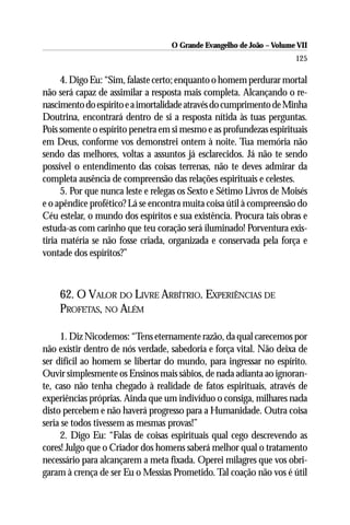 O Grande Evangelho de João – Volume VII
                                                                      125

      4. Digo Eu: “Sim, falaste certo; enquanto o homem perdurar mortal
não será capaz de assimilar a resposta mais completa. Alcançando o re-
nascimento do espírito e a imortalidade através do cumprimento de Minha
Doutrina, encontrará dentro de si a resposta nítida às tuas perguntas.
Pois somente o espírito penetra em si mesmo e as profundezas espirituais
em Deus, conforme vos demonstrei ontem à noite. Tua memória não
sendo das melhores, voltas a assuntos já esclarecidos. Já não te sendo
possível o entendimento das coisas terrenas, não te deves admirar da
completa ausência de compreensão das relações espirituais e celestes.
      5. Por que nunca leste e relegas os Sexto e Sétimo Livros de Moisés
e o apêndice profético? Lá se encontra muita coisa útil à compreensão do
Céu estelar, o mundo dos espíritos e sua existência. Procura tais obras e
estuda-as com carinho que teu coração será iluminado! Porventura exis-
tiria matéria se não fosse criada, organizada e conservada pela força e
vontade dos espíritos?”



    62. O VALOR DO LIVRE ARBÍTRIO. EXPERIÊNCIAS DE
    PROFETAS, NO ALÉM

     1. Diz Nicodemos: “Tens eternamente razão, da qual carecemos por
não existir dentro de nós verdade, sabedoria e força vital. Não deixa de
ser difícil ao homem se libertar do mundo, para ingressar no espírito.
Ouvir simplesmente os Ensinos mais sábios, de nada adianta ao ignoran-
te, caso não tenha chegado à realidade de fatos espirituais, através de
experiências próprias. Ainda que um indivíduo o consiga, milhares nada
disto percebem e não haverá progresso para a Humanidade. Outra coisa
seria se todos tivessem as mesmas provas!”
     2. Digo Eu: “Falas de coisas espirituais qual cego descrevendo as
cores! Julgo que o Criador dos homens saberá melhor qual o tratamento
necessário para alcançarem a meta fixada. Operei milagres que vos obri-
garam à crença de ser Eu o Messias Prometido. Tal coação não vos é útil
 