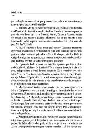 Jakob Lorber
126

para salvação de vossa alma, porquanto alcançareis a bem-aventurança
somente pela prática do Evangelho.
     3. Acredita-Me: Se quisesse transformar-vos em máquinas, bastaria
um Pensamento ligado à Vontade, e todo o Templo, Jerusalém, o próprio
país Me reconheceriam como Messias, Jeovah, Zebaoth! Acaso isto seria
de proveito aos judeus e pagãos? Afirmo-te: tão pouco quanto a esta
travessa de madeira que se movimentará em todas as direções, movida
pela Minha Vontade!
     4. Vê, ela tem vida e flutua no ar qual pássaro! Quererias trocar tua
existência pela mesma?! Embora tenha vida, está isenta de consciência
própria, pois é penetrada pela Minha Consciência que a vivifica. Poderás
dirigir-lhe algumas perguntas, que a travessa responderá sem boca e lín-
gua. Poderias crer ter ela vida e inteligência próprias?
     5. Digo mais: Poderia conservar essa vida aparente por toda a Eter-
nidade, devido à Minha Onipotência! Teria ela com isto existência pró-
pria, independente e livre? Jamais; enquanto Eu a mantiver viva pelo
Meu Poder ela é inerte e morta. Sua vida aparente é Minha Onipotência,
ou seja, Minha Própria Vida. Eu a retirando, aparece a inércia e o julga-
mento necessário de toda matéria, e não descobrirás vida nela, conquan-
to se movimente em todas as direções.
     6. Manifestação idêntica teriam as criaturas, caso as coagisse com a
Minha Onipotência ou por meio de milagres, impedindo-lhes o livre
pensamento. É, portanto, muito melhor a livre descrença que a fé impos-
ta pelos milagres. A liberdade plena e independente da vontade humana
se baseia no grande Plano de Deus. Pode o humano ser instruído por
Deus no que fazer para alcançar a perfeição da vida; nunca, porém deve
ser coagido, nem por Deus, nem por espírito algum. Pois se assim acon-
tecer, estará julgado, psiquicamente morto, inexistente como criatura li-
vre e independente.
     7. Por este motivo permito, mui raramente, visões e experiências do
reino dos espíritos por ti desejadas, e caso aconteçam, vez por outra, a
pessoas isoladas, destinadas quais profetas – geralmente provindas do
Alto e tendo passado encarnações noutros mundos – tal fato não as pre-
 