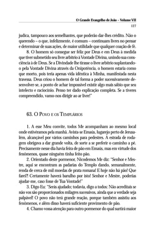 O Grande Evangelho de João – Volume VII
                                                                       127

judica, tampouco aos semelhantes, que poderão dar-lhes crédito. Não o
querendo – o que, infelizmente, é comum – continuam livres no pensar
e determinar de suas ações, de maior utilidade que qualquer coação de fé.
     8. O homem só consegue ser feliz por Deus e em Deus à medida
que tiver submetido seu livre arbítrio à Vontade Divina, unindo sua cons-
ciência à de Deus. Se a Divindade lhe tirasse o livre arbítrio suplantando-
o pela Vontade Divina através da Onipotência, o homem estaria como
que morto, pois teria apenas vida idêntica à Minha, manifestada nesta
travessa. Deus criou o homem de tal forma a poder sucessivamente de-
senvolver-se, a ponto de achar impossível existir algo mais sábio que seu
intelecto e raciocínio. Penso ter dado explicação completa. Se a tiveres
compreendido, vamo-nos dirigir ao ar livre!”



    63. O POVO E OS TEMPLÁRIOS

      1. A esse Meu convite, todos Me acompanham ao mesmo local
onde estivéramos pela manhã. Avista-se Emaús, lugarejo perto de Jerusa-
lém, alcançável por vários caminhos para pedestres. A estrada de roda-
gem obrigava a dar grande volta, de sorte a se preferir o caminho a pé.
Precisamente nesse dia havia feira de pão em Emaús, mas em virtude dos
fenômenos, quase ninguém tinha feito pão.
      2. Orientado deste pormenor, Nicodemos Me diz: “Senhor e Mes-
tre, aqui se encontram as padarias do Templo dando, semanalmente,
renda de cerca de mil moedas de prata romana! E hoje não há pão! Que
farei?! Certamente haverá barulho por isto! Senhor e Mestre, poderias
ajudar-me, caso fosse de Tua Vontade!”
      3. Digo Eu: “Serás ajudado; todavia, digo a todos: Não acreditais se
não vos são proporcionados milagres sucessivos, ainda que a verdade seja
palpável! O povo não terá grande reação, porque também assistiu aos
fenômenos, e além disso haverá suficiente provimento de pão.
      4. Chamo vossa atenção para outro pormenor do qual surtirá maior
 