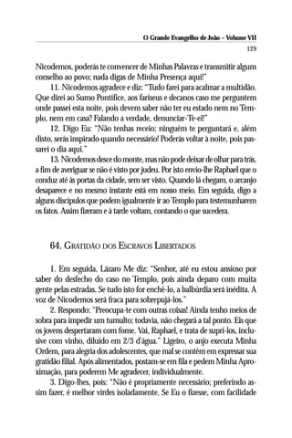 O Grande Evangelho de João – Volume VII
                                                                         129

Nicodemos, poderás te convencer de Minhas Palavras e transmitir algum
conselho ao povo; nada digas de Minha Presença aqui!”
      11. Nicodemos agradece e diz: “Tudo farei para acalmar a multidão.
Que direi ao Sumo Pontífice, aos fariseus e decanos caso me perguntem
onde passei esta noite, pois devem saber não ter eu estado nem no Tem-
plo, nem em casa? Falando a verdade, denunciar-Te-ei!”
      12. Digo Eu: “Não tenhas receio; ninguém te perguntará e, além
disto, serás inspirado quando necessário! Poderás voltar à noite, pois pas-
sarei o dia aqui.”
      13. Nicodemos desce do monte, mas não pode deixar de olhar para trás,
a fim de averiguar se não é visto por judeu. Por isto envio-lhe Raphael que o
conduz até às portas da cidade, sem ser visto. Quando lá chegam, o arcanjo
desaparece e no mesmo instante está em nosso meio. Em seguida, digo a
alguns discípulos que podem igualmente ir ao Templo para testemunharem
os fatos. Assim fizeram e à tarde voltam, contando o que sucedera.



     64. GRATIDÃO DOS ESCRAVOS LIBERTADOS

     1. Em seguida, Lázaro Me diz: “Senhor, até eu estou ansioso por
saber do desfecho do caso no Templo, pois ainda deparo com muita
gente pelas estradas. Se tudo isto for enchê-lo, a balbúrdia será inédita. A
voz de Nicodemos será fraca para sobrepujá-los.”
     2. Respondo: “Preocupa-te com outras coisas! Ainda tenho meios de
sobra para impedir um tumulto; todavia, não chegará a tal ponto. Eis que
os jovens despertaram com fome. Vai, Raphael, e trata de supri-los, inclu-
sive com vinho, diluído em 2/3 d’água.” Ligeiro, o anjo executa Minha
Ordem, para alegria dos adolescentes, que mal se contêm em expressar sua
gratidão filial. Após alimentados, postam-se em fila e pedem Minha Apro-
ximação, para poderem Me agradecer, individualmente.
     3. Digo-lhes, pois: “Não é propriamente necessário; preferindo as-
sim fazer, é melhor virdes isoladamente. Se Eu o fizesse, com facilidade
 