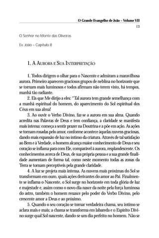 O Grande Evangelho de João – Volume VII
                                                                        13

O Senhor no Monte das Oliveiras

Ev. João – Capítulo 8



     1. A AURORA E SUA INTERPRETAÇÃO

      1. Todos dirigem o olhar para o Nascente e admiram a maravilhosa
aurora. Primeiro aparecem graciosos grupos de neblina no horizonte que
se tornam mais luminosos e todos afirmam não terem visto, há tempos,
manhã tão radiante.
      2. Eis que Me dirijo a eles: “Tal aurora tem grande semelhança com
a manhã espiritual do homem, do aparecimento do Sol espiritual dos
Céus em sua alma!
      3. Ao ouvir o Verbo Divino, faz-se a aurora em sua alma. Quando
acredita nas Palavras de Deus e tem confiança, a claridade se manifesta
mais intensa: começa a sentir prazer na Doutrina e a põe em ação. As ações
se tornam rosadas pelo amor, conforme acontece àquelas nuvens graciosas,
dando mais expansão de luz no íntimo da criatura. Através de tal satisfação
ao Bem e à Verdade, o homem alcança maior conhecimento de Deus e seu
coração se inflama para com Ele, comparável à aurora, resplandescente. Os
conhecimentos acerca de Deus, de sua própria pessoa e a sua grande finali-
dade aumentam de forma tal, como neste momento todas as zonas da
Terra se tornam perceptíveis pela grande claridade.
      4. A luz se projeta mais intensa. As nuvens mais próximas do Sol se
transformam em ouro, quais ações derivantes do amor ao Pai. Finalmen-
te se inflama o Nascente, o Sol surge no horizonte em toda glória de luz
e majestade e, assim como o novo dia nasce da noite pela força luminosa
do astro, também o homem renasce pelo poder do Verbo Divino, pelo
crescente amor a Deus e ao próximo.
      5. Quando o seu coração se tornar verdadeira chama, seu íntimo se
aclara mais e mais; a chama se transforma em labareda e o Espírito Divi-
no surge qual Sol nascente, dando-se um dia perfeito no homem. Não se
 