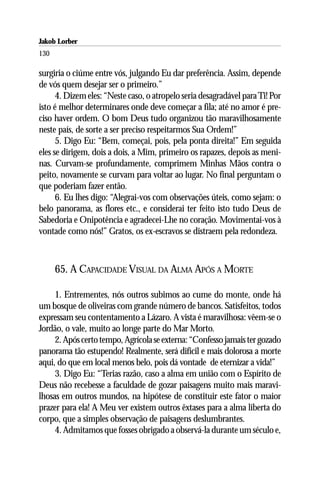 Jakob Lorber
130

surgiria o ciúme entre vós, julgando Eu dar preferência. Assim, depende
de vós quem desejar ser o primeiro.”
      4. Dizem eles: “Neste caso, o atropelo seria desagradável para Ti! Por
isto é melhor determinares onde deve começar a fila; até no amor é pre-
ciso haver ordem. O bom Deus tudo organizou tão maravilhosamente
neste país, de sorte a ser preciso respeitarmos Sua Ordem!”
      5. Digo Eu: “Bem, começai, pois, pela ponta direita!” Em seguida
eles se dirigem, dois a dois, a Mim, primeiro os rapazes, depois as meni-
nas. Curvam-se profundamente, comprimem Minhas Mãos contra o
peito, novamente se curvam para voltar ao lugar. No final perguntam o
que poderiam fazer então.
      6. Eu lhes digo: “Alegrai-vos com observações úteis, como sejam: o
belo panorama, as flores etc., e considerai ter feito isto tudo Deus de
Sabedoria e Onipotência e agradecei-Lhe no coração. Movimentai-vos à
vontade como nós!” Gratos, os ex-escravos se distraem pela redondeza.



      65. A CAPACIDADE VISUAL DA ALMA APÓS A MORTE

     1. Entrementes, nós outros subimos ao cume do monte, onde há
um bosque de oliveiras com grande número de bancos. Satisfeitos, todos
expressam seu contentamento a Lázaro. A vista é maravilhosa: vêem-se o
Jordão, o vale, muito ao longe parte do Mar Morto.
     2. Após certo tempo, Agrícola se externa: “Confesso jamais ter gozado
panorama tão estupendo! Realmente, será difícil e mais dolorosa a morte
aqui, do que em local menos belo, pois dá vontade de eternizar a vida!”
     3. Digo Eu: “Terias razão, caso a alma em união com o Espírito de
Deus não recebesse a faculdade de gozar paisagens muito mais maravi-
lhosas em outros mundos, na hipótese de constituir este fator o maior
prazer para ela! A Meu ver existem outros êxtases para a alma liberta do
corpo, que a simples observação de paisagens deslumbrantes.
     4. Admitamos que fosses obrigado a observá-la durante um século e,
 