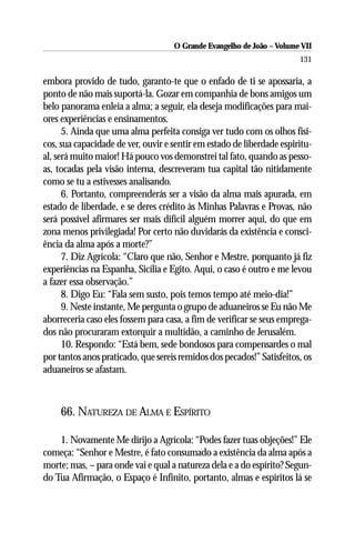 O Grande Evangelho de João – Volume VII
                                                                       131

embora provido de tudo, garanto-te que o enfado de ti se apossaria, a
ponto de não mais suportá-la. Gozar em companhia de bons amigos um
belo panorama enleia a alma; a seguir, ela deseja modificações para mai-
ores experiências e ensinamentos.
      5. Ainda que uma alma perfeita consiga ver tudo com os olhos físi-
cos, sua capacidade de ver, ouvir e sentir em estado de liberdade espiritu-
al, será muito maior! Há pouco vos demonstrei tal fato, quando as pesso-
as, tocadas pela visão interna, descreveram tua capital tão nitidamente
como se tu a estivesses analisando.
      6. Portanto, compreenderás ser a visão da alma mais apurada, em
estado de liberdade, e se deres crédito às Minhas Palavras e Provas, não
será possível afirmares ser mais difícil alguém morrer aqui, do que em
zona menos privilegiada! Por certo não duvidarás da existência e consci-
ência da alma após a morte?”
      7. Diz Agrícola: “Claro que não, Senhor e Mestre, porquanto já fiz
experiências na Espanha, Sicília e Egito. Aqui, o caso é outro e me levou
a fazer essa observação.”
      8. Digo Eu: “Fala sem susto, pois temos tempo até meio-dia!”
      9. Neste instante, Me pergunta o grupo de aduaneiros se Eu não Me
aborreceria caso eles fossem para casa, a fim de verificar se seus emprega-
dos não procuraram extorquir a multidão, a caminho de Jerusalém.
      10. Respondo: “Está bem, sede bondosos para compensardes o mal
por tantos anos praticado, que sereis remidos dos pecados!” Satisfeitos, os
aduaneiros se afastam.



    66. NATUREZA DE ALMA E ESPÍRITO

    1. Novamente Me dirijo a Agrícola: “Podes fazer tuas objeções!” Ele
começa: “Senhor e Mestre, é fato consumado a existência da alma após a
morte; mas, – para onde vai e qual a natureza dela e a do espírito? Segun-
do Tua Afirmação, o Espaço é Infinito, portanto, almas e espíritos lá se
 