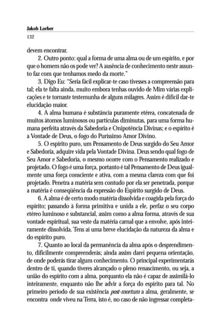 Jakob Lorber
132

devem encontrar.
      2. Outro ponto: qual a forma de uma alma ou de um espírito, e por
que o homem não os pode ver? A ausência de conhecimento neste assun-
to faz com que tenhamos medo da morte.”
      3. Digo Eu: “Seria fácil explicar-te caso tivesses a compreensão para
tal; ela te falta ainda, muito embora tenhas ouvido de Mim várias expli-
cações e te tornaste testemunha de alguns milagres. Assim é difícil dar-te
elucidação maior.
      4. A alma humana é substância puramente etérea, concatenada de
muitos átomos luminosos ou partículas diminutas, para uma forma hu-
mana perfeita através da Sabedoria e Onipotência Divinas; e o espírito é
a Vontade de Deus, o fogo do Puríssimo Amor Divino.
      5. O espírito puro, um Pensamento de Deus surgido do Seu Amor
e Sabedoria, adquire vida pela Vontade Divina. Deus sendo qual fogo de
Seu Amor e Sabedoria, o mesmo ocorre com o Pensamento realizado e
projetado. O fogo é uma força, portanto é tal Pensamento de Deus igual-
mente uma força consciente e ativa, com a mesma clareza com que foi
projetado. Penetra a matéria sem contudo por ela ser penetrada, porque
a matéria é conseqüência da expressão do Espírito surgido de Deus.
      6. A alma é de certo modo matéria dissolvida e coagida pela força do
espírito; passando à forma primitiva e unida a ele, perfaz o seu corpo
etéreo luminoso e substancial, assim como a alma forma, através de sua
vontade espiritual, sua veste da matéria carnal que a envolve, após intei-
ramente dissolvida. Tens aí uma breve elucidação da natureza da alma e
do espírito puro.
      7. Quanto ao local da permanência da alma após o desprendimen-
to, dificilmente compreenderás; ainda assim darei pequena orientação,
de onde poderás tirar algum conhecimento. O principal experimentarás
dentro de ti, quando tiveres alcançado o pleno renascimento, ou seja, a
união do espírito com a alma, porquanto ela não é capaz de assimilá-lo
inteiramente, enquanto não lhe advir a força do espírito para tal. No
primeiro período de sua existência post-mortum a alma, geralmente, se
encontra onde viveu na Terra, isto é, no caso de não ingressar completa-
 