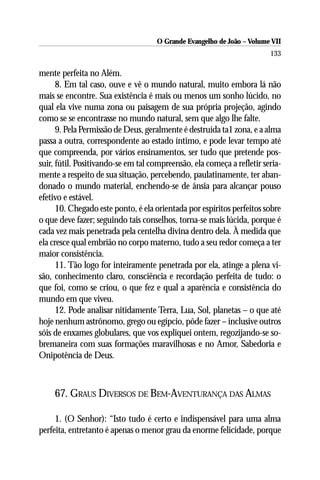 O Grande Evangelho de João – Volume VII
                                                                        133

mente perfeita no Além.
      8. Em tal caso, ouve e vê o mundo natural, muito embora lá não
mais se encontre. Sua existência é mais ou menos um sonho lúcido, no
qual ela vive numa zona ou paisagem de sua própria projeção, agindo
como se se encontrasse no mundo natural, sem que algo lhe falte.
      9. Pela Permissão de Deus, geralmente é destruída ta1 zona, e a alma
passa a outra, correspondente ao estado íntimo, e pode levar tempo até
que compreenda, por vários ensinamentos, ser tudo que pretende pos-
suir, fútil. Positivando-se em tal compreensão, ela começa a refletir seria-
mente a respeito de sua situação, percebendo, paulatinamente, ter aban-
donado o mundo material, enchendo-se de ânsia para alcançar pouso
efetivo e estável.
      10. Chegado este ponto, é ela orientada por espíritos perfeitos sobre
o que deve fazer; seguindo tais conselhos, torna-se mais lúcida, porque é
cada vez mais penetrada pela centelha divina dentro dela. À medida que
ela cresce qual embrião no corpo materno, tudo a seu redor começa a ter
maior consistência.
      11. Tão logo for inteiramente penetrada por ela, atinge a plena vi-
são, conhecimento claro, consciência e recordação perfeita de tudo: o
que foi, como se criou, o que fez e qual a aparência e consistência do
mundo em que viveu.
      12. Pode analisar nitidamente Terra, Lua, Sol, planetas – o que até
hoje nenhum astrônomo, grego ou egípcio, pôde fazer – inclusive outros
sóis de enxames globulares, que vos expliquei ontem, regozijando-se so-
bremaneira com suas formações maravilhosas e no Amor, Sabedoria e
Onipotência de Deus.



     67. GRAUS DIVERSOS DE BEM-AVENTURANÇA DAS ALMAS

     1. (O Senhor): “Isto tudo é certo e indispensável para uma alma
perfeita, entretanto é apenas o menor grau da enorme felicidade, porque
 