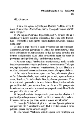 O Grande Evangelho de João – Volume VII
                                                                       135

    68. OS ANJOS

     1. Vira-se em seguida Agrícola para Raphael: “Sublime servo de
nosso Deus, Senhor e Mestre! Que espécie de corpo tens entre nós? De
carne e sangue?”
     2. Diz Raphael: Convence-te pessoalmente!” O romano isto faz e
constata ser o mesmo idêntico a um mortal, e diz: “Nada sinto de espiri-
tual, – entretanto és puro espírito e quase da idade do Gênero Humano
desta Terra?”
     3. Insiste o anjo: “Repete o exame e veremos qual tua conclusão!”
Novamente Agrícola quer apalpá-lo, todavia não sente matéria, e seus
dedos se fecham no ar. Admiradíssimo ele diz: “Isto é para perturbar um
homem inteligente! Há pouco tinhas corpo sólido, agora, não existe! Se
porventura ainda puderes falar, – onde ficou tua matéria?”
     4. Responde o anjo: “Aonde estivera anteriormente; a minha vontade
fez com que a sentisses, e agora, igualmente, a ausência material. Tudo que
nós, espíritos perfeitos, queremos, se realiza dentro de nossa liberdade e
sabedoria, momentânea ou sucessivamente, numa ordem preestabelecida.
     5. Em virtude de nosso amor para com Deus, achamo-nos plenos
de Sua Sabedoria e Poder, suportáveis e perceptíveis, a ponto de ser o
Amor, Sabedoria, Vontade e Poder Dele, igualmente posse nossa. Exis-
tem, entretanto, profundezas inconcebíveis em Deus, jamais sondáveis
por espírito criado; pois se assim fosse, ele não seria feliz porque não
haveria esperança de outras bem-aventuranças provindas de Deus. Tereis
compreendido isto, romanos?”
     6. Respondem vários: “Amigo celeste, para asssimilar tal coisa, – é
preciso algo mais que o nosso intelecto! Deve ser como dizes; todavia,
temos que esperar até que nossas almas se tornem aperfeiçoadas.”
     7. Diz o anjo: “Pois bem; dirigir-me-ei apenas a Agrícola, pois vossa
compreensão não é semelhante à dele. Podeis prestar atenção à nossa
palestra e passo a palavra ao vosso amigo!”
     8. Diz o romano: “No fundo, assimilei alguma coisa; na íntegra, sou
 