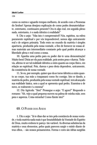 Jakob Lorber
136

como os outros e aguardo tempos melhores, de acordo com a Promessa
do Senhor! Apenas desejava explicação de como podes desmaterializar-
te, entretanto, continuares presente! Ora és algo real, em seguida pleno
nada, entretanto, é o nada idêntico à realidade!”
      9. Diz o anjo: “Mas isto é compreensível! Nós, espíritos, na esfera
puramente espiritual e por vós imponderável, somos algo unicamente
real e de origem primária. Todo resto no mundo da matéria é simples
aparência, produzida pela nossa vontade, a fim de fornecer às vossas al-
mas materiais um intermediário constante pelo qual podeis alcançar a
liberdade plena e real como a nossa.
      10. Apanha uma pedra para eu poder dar-te uma demonstração!
Muito bem! Dirás ser ela pura realidade, pois sentes peso e dureza. Toda-
via, afirmo-te ser tal realidade idêntica a mim quanto ao corpo físico, em
relação ao espiritual. Pois, dureza e peso desta dependem, unicamente,
da consistência de nossa vontade.
      11. Se eu, por exemplo, quiser que ela se torne idêntica a mim quan-
to ao corpo, tua mão a traspassará como fez comigo. Isto se dando, a
matéria da pedra, produzida pela nossa vontade espiritual, terá alcançado
sua realidade básica, sem a qual se apresenta qual pedra. Examina-a de
novo, se realmente é a mesma!”
      12. Diz Agrícola: “Sim!” Prossegue o anjo: “E agora?” Responde o
romano: “Ah, vejo-a qual pequena nuvem na palma de minha mão, sem
peso e aspereza. Coisa estranha! Como fizeste isto?”



      69. O PODER DOS ANJOS

     1. Diz o anjo: “Já te disse dar-se isto pela constância de nossa vonta-
de, e toda matéria nada mais é que Imutabilidade da Vontade do Espírito
de Deus, muito embora te pareça tão variável. As diversas substâncias da
matéria e seus elementos, pelos quais parecem surgir e existir diante de
teus olhos, – são nossos pensamentos. Forma e cores são idéias surgidas
 