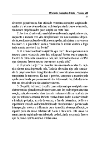 O Grande Evangelho de João – Volume VII
                                                                           137

de nossos pensamentos. Sua utilidade representa conceitos surgidos da-
queles, e o alcance de um destino espiritual para tudo que ora é matéria,
são nossos propósitos dos quais surgirá sua meta final.
      2. Por isto, só existe vida verdadeira e real em nós, espíritos imortais,
enquanto a matéria tem vida simplesmente por nós realizada e depen-
dente, conforme acabas de verificar com a pedra. Ainda tens a nuvem em
tua mão; eu a preencherei com a constância de minha vontade e logo
terás a pedra anterior à tua frente!”
      3. O fenômeno estonteia Agrícola, que diz: “Ela será para mim um
tesouro como recordação deste fato milagroso! Porém, outra pergunta:
Dentro de mim existe uma alma e nela, um espírito idêntico ao teu! Por
que não posso fazer o mesmo que tu com a ajuda dele?”
      4. Responde o anjo: “Por não estar tua alma amadurecida e teu espí-
rito não ter ainda ingressado nela. Todavia, ele realiza algo pela constân-
cia da própria vontade, incógnita à tua alma: a construção e conservação
temporária do teu corpo. Ela não o percebe, tampouco a maneira pela
qual é constituída, porque seu construtor interno não lhe pôde demons-
trar, em virtude de seu não-amadurecimento.
      5. O espírito intrínseco trabalha constantemente para o rápido ama-
durecimento e plena liberdade; entretanto, não lhe pode impor a mesma
coação, pois, deste modo, ela se tornaria mais materialista e recalcada do
que por influência externa. Por este motivo foram dados à alma vontade
e intelecto próprios, através do ensino, a fim de determinar, de livre e
espontânea vontade, o desprendimento do mundanismo e, por meio da
introspecção, encetar a trilha mais pura. À medida de sua purificação, o
espírito puro, até então habitante do Além, a ela se une. Esta união é o
renascimento espiritual e em tal estado poderá, ainda encarnada, fazer o
que fiz como espírito unido à minha alma.
 