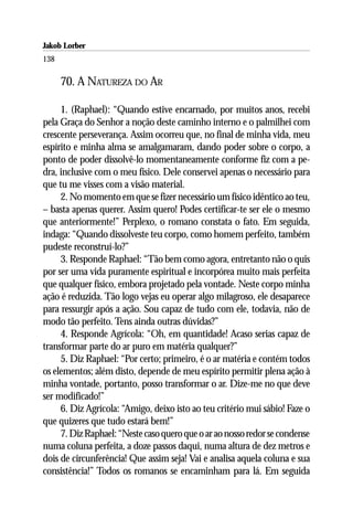 Jakob Lorber
138

      70. A NATUREZA DO AR

     1. (Raphael): “Quando estive encarnado, por muitos anos, recebi
pela Graça do Senhor a noção deste caminho interno e o palmilhei com
crescente perseverança. Assim ocorreu que, no final de minha vida, meu
espírito e minha alma se amalgamaram, dando poder sobre o corpo, a
ponto de poder dissolvê-lo momentaneamente conforme fiz com a pe-
dra, inclusive com o meu físico. Dele conservei apenas o necessário para
que tu me visses com a visão material.
     2. No momento em que se fizer necessário um físico idêntico ao teu,
– basta apenas querer. Assim quero! Podes certificar-te ser ele o mesmo
que anteriormente!” Perplexo, o romano constata o fato. Em seguida,
indaga: “Quando dissolveste teu corpo, como homem perfeito, também
pudeste reconstruí-lo?”
     3. Responde Raphael: “Tão bem como agora, entretanto não o quis
por ser uma vida puramente espiritual e incorpórea muito mais perfeita
que qualquer físico, embora projetado pela vontade. Neste corpo minha
ação é reduzida. Tão logo vejas eu operar algo milagroso, ele desaparece
para ressurgir após a ação. Sou capaz de tudo com ele, todavia, não de
modo tão perfeito. Tens ainda outras dúvidas?”
     4. Responde Agrícola: “Oh, em quantidade! Acaso serias capaz de
transformar parte do ar puro em matéria qualquer?”
     5. Diz Raphael: “Por certo; primeiro, é o ar matéria e contém todos
os elementos; além disto, depende de meu espírito permitir plena ação à
minha vontade, portanto, posso transformar o ar. Dize-me no que deve
ser modificado!”
     6. Diz Agrícola: “Amigo, deixo isto ao teu critério mui sábio! Faze o
que quizeres que tudo estará bem!”
     7. Diz Raphael: “Neste caso quero que o ar ao nosso redor se condense
numa coluna perfeita, a doze passos daqui, numa altura de dez metros e
dois de circunferência! Que assim seja! Vai e analisa aquela coluna e sua
consistência!” Todos os romanos se encaminham para lá. Em seguida
 