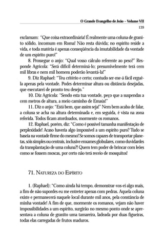 O Grande Evangelho de João – Volume VII
                                                                        139

exclamam: “Que coisa extraordinária! É realmente uma coluna de grani-
to sólido, incomum em Roma! Não resta dúvida; no espírito reside a
vida, e toda matéria é apenas conseqüência da imutabilidade da vontade
de um espírito puro!”
      8. Prossegue o anjo: “Qual vosso cálculo referente ao peso?” Res-
ponde Agrícola: “Será difícil determiná-lo; presumivelmente terá cem
mil libras e nem mil homens poderão levantá-la!”
      9. Diz Raphael: “Teu critério e certo; contudo ser-me-á fácil erguê-
la apenas pela vontade. Podes determinar altura ou distância desejadas,
que executarei de pronto teu desejo.”
      10. Diz Agrícola: “Sendo esta tua vontade, peço que a suspendas a
cem metros de altura, a meio caminho de Emaús!”
      11. Diz o anjo: “Está bem, que assim seja!” Nem bem acaba de falar,
a coluna se acha na altura determinada e, em seguida, é vista na zona
referida. Todos ficam atordoados, mormente os romanos.
      12. Raphael, porém, diz: “Como é possível tamanha manifestação de
perplexidade! Acaso haveria algo impossível a um espírito puro? Tudo se
baseia na vontade firme do mesmo! Se somos capazes de transportar plane-
tas, sóis simples ou centrais, inclusive enxames globulares, como duvidardes
da transplantação de uma coluna?! Quem tem poder de brincar com leões
como se fossem moscas, por certo não terá receio de mosquitos!



     71. NATUREZA DO ESPÍRITO

     1. (Raphael): “Como ainda há tempo, demonstrar-vos-ei algo mais,
a fim de não supordes eu me entreter apenas com pedras. Aquela coluna
existe e permanecerá naquele local durante mil anos, pela constância de
minha vontade! A fim de que, mormente os romanos, vejam não haver
impossibilidades a um espírito, surgirão no mesmo ponto onde se apre-
sentava a coluna de granito uma tamareira, ladeada por duas figueiras,
todas elas carregadas de frutos maduros.
 