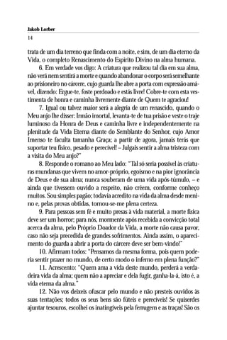 Jakob Lorber
14

trata de um dia terreno que finda com a noite, e sim, de um dia eterno da
Vida, o completo Renascimento do Espírito Divino na alma humana.
      6. Em verdade vos digo: A criatura que realizou tal dia em sua alma,
não verá nem sentirá a morte e quando abandonar o corpo será semelhante
ao prisioneiro no cárcere, cujo guarda lhe abre a porta com expressão amá-
vel, dizendo: Ergue-te, foste perdoado e estás livre! Cobre-te com esta ves-
timenta de honra e caminha livremente diante de Quem te agraciou!
      7. Igual ou talvez maior será a alegria de um renascido, quando o
Meu anjo lhe disser: Irmão imortal, levanta-te de tua prisão e veste o traje
luminoso da Honra de Deus e caminha livre e independentemente na
plenitude da Vida Eterna diante do Semblante do Senhor, cujo Amor
Imenso te faculta tamanha Graça; a partir de agora, jamais terás que
suportar teu físico, pesado e perecível! – Julgais sentir a alma tristeza com
a visita do Meu anjo?”
      8. Responde o romano ao Meu lado: “Tal só seria possível às criatu-
ras mundanas que vivem no amor-próprio, egoísmo e na pior ignorância
de Deus e de sua alma; nunca souberam de uma vida após-túmulo, – e
ainda que tivessem ouvido a respeito, não crêem, conforme conheço
muitos. Sou simples pagão; todavia acredito na vida da alma desde meni-
no e, pelas provas obtidas, tornou-se-me plena certeza.
      9. Para pessoas sem fé e muito presas à vida material, a morte física
deve ser um horror; para nós, mormente após recebida a convicção total
acerca da alma, pelo Próprio Doador da Vida, a morte não causa pavor,
caso não seja precedida de grandes sofrimentos. Ainda assim, o apareci-
mento do guarda a abrir a porta do cárcere deve ser bem-vindo!”
      10. Afirmam todos: “Pensamos da mesma forma, pois quem pode-
ria sentir prazer no mundo, de certo modo o inferno em plena função?”
      11. Acrescento: “Quem ama a vida deste mundo, perderá a verda-
deira vida da alma; quem não a apreciar e dela fugir, ganha-la-á, isto é, a
vida eterna da alma.”
      12. Não vos deixeis ofuscar pelo mundo e não presteis ouvidos às
suas tentações; todos os seus bens são fúteis e perecíveis! Se quiserdes
ajuntar tesouros, escolhei os inatingíveis pela ferrugem e as traças! São os
 