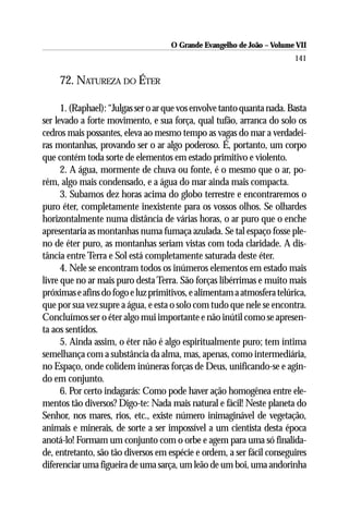 O Grande Evangelho de João – Volume VII
                                                                         141

     72. NATUREZA DO ÉTER

      1. (Raphael): “Julgas ser o ar que vos envolve tanto quanta nada. Basta
ser levado a forte movimento, e sua força, qual tufão, arranca do solo os
cedros mais possantes, eleva ao mesmo tempo as vagas do mar a verdadei-
ras montanhas, provando ser o ar algo poderoso. É, portanto, um corpo
que contém toda sorte de elementos em estado primitivo e violento.
      2. A água, mormente de chuva ou fonte, é o mesmo que o ar, po-
rém, algo mais condensado, e a água do mar ainda mais compacta.
      3. Subamos dez horas acima do globo terrestre e encontraremos o
puro éter, completamente inexistente para os vossos olhos. Se olhardes
horizontalmente numa distância de várias horas, o ar puro que o enche
apresentaria as montanhas numa fumaça azulada. Se tal espaço fosse ple-
no de éter puro, as montanhas seriam vistas com toda claridade. A dis-
tância entre Terra e Sol está completamente saturada deste éter.
      4. Nele se encontram todos os inúmeros elementos em estado mais
livre que no ar mais puro desta Terra. São forças libérrimas e muito mais
próximas e afins do fogo e luz primitivos, e alimentam a atmosfera telúrica,
que por sua vez supre a água, e esta o solo com tudo que nele se encontra.
Concluímos ser o éter algo mui importante e não inútil como se apresen-
ta aos sentidos.
      5. Ainda assim, o éter não é algo espiritualmente puro; tem íntima
semelhança com a substância da alma, mas, apenas, como intermediária,
no Espaço, onde colidem inúneras forças de Deus, unificando-se e agin-
do em conjunto.
      6. Por certo indagarás: Como pode haver ação homogênea entre ele-
mentos tão diversos? Digo-te: Nada mais natural e fácil! Neste planeta do
Senhor, nos mares, rios, etc., existe número inimaginável de vegetação,
animais e minerais, de sorte a ser impossível a um cientista desta época
anotá-lo! Formam um conjunto com o orbe e agem para uma só finalida-
de, entretanto, são tão diversos em espécie e ordem, a ser fácil conseguires
diferenciar uma figueira de uma sarça, um leão de um boi, uma andorinha
 