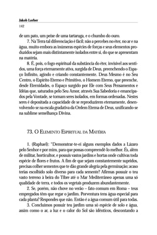 Jakob Lorber
142

de um pato, um peixe de uma tartaruga, e o chumbo do ouro.
     7. Na Terra tal diferenciação é fácil; não a percebes no éter, no ar e na
água, muito embora as inúmeras espécies de forças e seus elementos pro-
duzidos sejam mais distintamente isolados entre si, do que se apresentam
na matéria.
     8. É, pois, o fogo espiritual da substância do éter, invisível aos senti-
dos, uma força eternamente ativa, surgida de Deus, preenchendo o Espa-
ço Infinito, agindo e criando constantemente. Deus Mesmo é no Seu
Centro, o Espírito Eterno e Primitivo, o Homem Eterno, que preenche,
desde Eternidades, o Espaço surgido por Ele com Seus Pensamentos e
Idéias que, saturados pelo Seu Amor, através Sua Sabedoria e emancipa-
dos pela Vontade, se tornam seres isolados, em formas ordenadas. Nestes
seres é depositada a capacidade de se reproduzirem eternamente, desen-
volvendo-se na escala gradativa da Ordem Eterna de Deus, unificando-se
na sublime semelhança Divina.



      73. O ELEMENTO ESPIRITUAL DA MATÉRIA

     1. (Raphael): “Demonstrar-te-ei alguns exemplos dados a Lázaro
pelo Senhor e por mim, para que possas compreendê-lo melhor. És, além
de militar, horticultor, e possuis vastos jardins e hortas onde cultivas toda
espécie de flores e frutos. A fim de que sejam constantemente supridos,
precisas colher sementes que te dão grande alegria pela germinação; acaso
terias escolhido solo diverso para cada semente? Afirmas possuir o teu
vasto terreno à beira do Tibre até o Mar Mediterrâneo apenas uma só
qualidade de terra, e todos os vegetais produzem abundantemente.
     2. Se, porém, não chove no verão – fato comum em Roma – teus
empregados têm que regar o jardim. Porventura tens água especial para
cada planta? Respondes que não. Então é a água comum útil para todas.
     3. Concluímos possuir teu jardim uma só espécie de solo e água,
assim como o ar, a luz e o calor do Sol são idênticos, descontando a
 