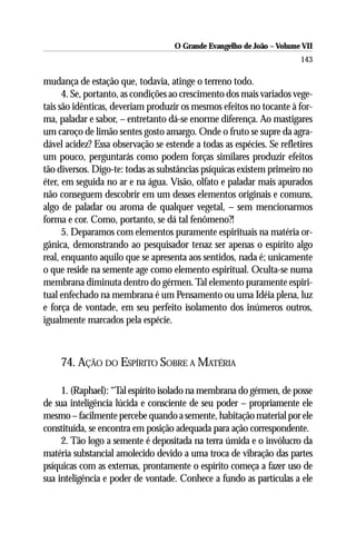 O Grande Evangelho de João – Volume VII
                                                                       143

mudança de estação que, todavia, atinge o terreno todo.
      4. Se, portanto, as condições ao crescimento dos mais variados vege-
tais são idênticas, deveriam produzir os mesmos efeitos no tocante à for-
ma, paladar e sabor, – entretanto dá-se enorme diferença. Ao mastigares
um caroço de limão sentes gosto amargo. Onde o fruto se supre da agra-
dável acidez? Essa observação se estende a todas as espécies. Se refletires
um pouco, perguntarás como podem forças similares produzir efeitos
tão diversos. Digo-te: todas as substâncias psíquicas existem primeiro no
éter, em seguida no ar e na água. Visão, olfato e paladar mais apurados
não conseguem descobrir em um desses elementos originais e comuns,
algo de paladar ou aroma de qualquer vegetal, – sem mencionarmos
forma e cor. Como, portanto, se dá tal fenômeno?!
      5. Deparamos com elementos puramente espirituais na matéria or-
gânica, demonstrando ao pesquisador tenaz ser apenas o espírito algo
real, enquanto aquilo que se apresenta aos sentidos, nada é; unicamente
o que reside na semente age como elemento espiritual. Oculta-se numa
membrana diminuta dentro do gérmen. Tal elemento puramente espiri-
tual enfechado na membrana é um Pensamento ou uma Idéia plena, luz
e força de vontade, em seu perfeito isolamento dos inúmeros outros,
igualmente marcados pela espécie.



    74. AÇÃO DO ESPÍRITO SOBRE A MATÉRIA

     1. (Raphael): “Tal espírito isolado na membrana do gérmen, de posse
de sua inteligência lúcida e consciente de seu poder – propriamente ele
mesmo – facilmente percebe quando a semente, habitação material por ele
constituída, se encontra em posição adequada para ação correspondente.
     2. Tão logo a semente é depositada na terra úmida e o invólucro da
matéria substancial amolecido devido a uma troca de vibração das partes
psíquicas com as externas, prontamente o espírito começa a fazer uso de
sua inteligência e poder de vontade. Conhece a fundo as partículas a ele
 