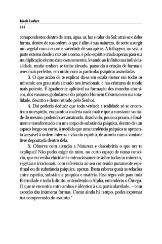 Jakob Lorber
144

corespondentes dentro da terra, água, ar, luz e calor do Sol; atrai-os e deles
forma, dentro de sua ordem, o que é afim à sua natureza, de sorte a surgir
um vegetal com a enorme variedade de sua apécie. A folhagem, ou seja, a
parte externa desde a raiz até a coroa, é pelo espírito criada apenas para sua
multiplicação dentro das novas sementes, levando ao Infinito sua individu-
alidade, muito embora se tenha elevado, passando à criação de formas e
seres mais perfeitos, em união com as partículas psíquicas assimiladas.
      3. O que acabo de te explicar dá-se em escala menor em todos os
minerais; em grau mais elevado nos irracionais, e nas criaturas de modo
mais potente. É igualmente aplicável na formação dos mundos cósmi-
cos, dos enxames globulares e do próprio Homem Cósmico em sua tota-
lidade, descrito e demonstrado pelo Senhor.
      4. Daí poderás deduzir que toda verdade e realidade só se encon-
tram no espírito, enquanto a matéria nada mais é que a constante vonta-
de do mesmo, podendo ser amainado, dissolvido, pouco a pouco, e final-
mente transformado em um corpo de substância psíquica, dentro de um
espaço longo ou curto, à medida que uma tendência psíquica se apresen-
ta acessível à ordem interna e viva do espírito, de acordo com a vontade
livre depositada dentro dela.
      5. Observa com atenção a Natureza e descobrirás o que ora te
expliquei! Não podes exigir de mim, no curto espaço de nosso conví-
vio, que eu venha elucidar-te minuciosamente sobre todos os minerais,
vegetais e irracionais, com referência ao seu conteúdo puramente espi-
ritual ou de substância psíquica, apenas. Basta saberes quais as relações
entre espírito, substância psíquica e matéria. Essa regra vale para toda
Eternidade e todo Infinito; entendendo o Alpha, entenderás o Ômega.
O que se encontra entre ambos é idêntico à sua particularidade, – com
exceção das inúmeras formas. Como ainda há tempo, podes expressar
tua compreensão do assunto.”
 
