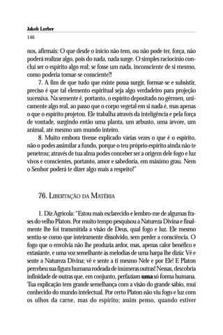 Jakob Lorber
146

nos, afirmais: O que desde o início não tem, ou não pode ter, força, não
poderá realizar algo, pois do nada, nada surge. O simples raciocínio con-
clui ser o espírito algo real; se fosse um nada, inconsciente de si mesmo,
como poderia tornar-se consciente?!
     7. A fim de que tudo que existe possa surgir, formar-se e subsistir,
preciso é que tal elemento espiritual seja algo verdadeiro para projeção
sucessiva. Na semente é, portanto, o espírito depositado no gérmen, uni-
camente algo real, ao passo que o corpo vegetal em si nada é, mas apenas
o que o espírito projetou. Ele trabalha através da inteligência e pela força
de vontade, surgindo então uma planta, um arbusto, uma árvore, um
animal, até mesmo um mundo inteiro.
     8. Muito embora tivesse explicado várias vezes o que é o espírito,
não o podes assimilar a fundo, porque o teu próprio espírito ainda não te
penetrou; através de tua alma podes conceber ser a origem dele fogo e luz
vivos e conscientes, portanto, amor e sabedoria, em máximo grau. Nem
o Senhor poderá te dizer algo mais a respeito!”



      76. LIBERTAÇÃO DA MATÉRIA

     1. Diz Agrícola: “Estou mais esclarecido e lembro-me de algumas fra-
ses do velho Platon. Por muito tempo pesquisou a Natureza Divina e final-
mente lhe foi transmitida a visão de Deus, qual fogo e luz. Ele mesmo
sentiu-se como que inteiramente dissolvido, sem perder a consciência. O
fogo que o envolvia não lhe produzia ardor, mas, apenas calor benéfico e
extasiante, e uma voz semelhante às melodias de uma harpa lhe dizia: Vê e
sente a Natureza Divina; vê e sente a ti mesmo Nele e por Ele! E Platon
percebeu sua figura humana rodeada de inúmeras outras! Nessas, descobria
infinidade de outras que, em conjunto, perfaziam uma só forma humana.
Tua explicação tem grande semelhança com a visão do grande sábio, mui
conhecido do mundo intelectual. Por certo Platon não viu fogo e luz com
os olhos da carne, mas do espírito; assim penso, quando estiver
 