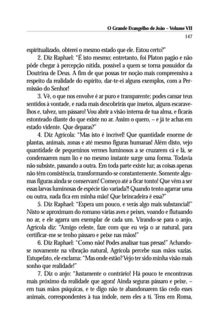 O Grande Evangelho de João – Volume VII
                                                                        147

espiritualizado, obterei o mesmo estado que ele. Estou certo?”
     2. Diz Raphael: “É isto mesmo; entretanto, foi Platon pagão e não
pôde chegar à percepção nítida, possível a quem se torna possuidor da
Doutrina de Deus. A fim de que possas ter noção mais compreensiva a
respeito da realidade do espírito, dar-te-ei alguns exemplos, com a Per-
missão do Senhor!
     3. Vê, o que nos envolve é ar puro e transparente; podes cansar teus
sentidos à vontade, e nada mais descobrirás que insetos, alguns escarave-
lhos e, talvez, um pássaro! Vou abrir a visão interna de tua alma, e ficarás
estonteado diante do que existe no ar. Assim o quero, – e já te achas em
estado vidente. Que deparas?”
     4. Diz Agrícola: “Mas isto é incrível! Que quantidade enorme de
plantas, animais, zonas e até mesmo figuras humanas! Além disto, vejo
quantidade de pequeninos vermes luminosos a se cruzarem cá e lá, se
condensarem num lio e no mesmo instante surge uma forma. Todavia
não subsiste, passando a outra. Em toda parte existe luz; as coisas apenas
não têm consistência, transformando-se constantemente. Somente algu-
mas figuras ainda se conservam! Começo até a ficar tonto! Que vêm a ser
essas larvas luminosas de espécie tão variada?! Quando tento agarrar uma
ou outra, nada fica em minha mão! Que brincadeira é essa?”
     5. Diz Raphael: “Espera um pouco, e verás algo mais substancial!”
Nisto se aproximam do romano várias aves e peixes, voando e flutuando
no ar, e ele agarra um exemplar de cada um. Virando-se para o anjo,
Agrícola diz: “Amigo celeste, faze com que eu veja o ar natural, para
certificar-me se tenho pássaro e peixe nas mãos!”
     6. Diz Raphael: “Como não! Podes analisar tuas presas!” Achando-
se novamente na vibração natural, Agrícola percebe suas mãos vazias.
Estupefato, ele exclama: “Mas onde estão? Vejo ter sido minha visão mais
sonho que realidade!”
     7. Diz o anjo: “Justamente o contrário! Há pouco te encontravas
mais próximo da realidade que agora! Ainda seguras pássaro e peixe, –
em tuas mãos psíquicas, e te digo não te abandonarem tão cedo esses
animais, correspondentes à tua índole, nem eles a ti. Tens em Roma,
 