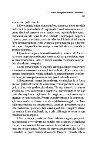 O Grande Evangelho de João – Volume VII
                                                                        149

sempre mais positivamente.
      3. Deves com isto ficar muito satisfeito, pois prova a forte atividade
do teu espírito dentro da alma! Enquanto te encontras na sensação corri-
queira e habitual, pertences a este mundo, sem a capacidade de te aproxi-
mares realmente do Reino de Deus. Quando o espírito puro desperta e
começa a penetrar a criatura, com sua vida e luz, inicia vida inteiramente
nova, jamais imaginada. Nisto se baseia a prova máxima que o homem
inicia após o desprendimento do corpo: uma existência nova, nunca ima-
ginada e conhecida.
      4. Quanto ao desprendimento físico da alma humana, não Me refi-
ro à morte propriamente dita, mas àquele estado em que a criatura expul-
sa, quase inteiramente, todos os desejos sensuais e mundanos, começan-
do a viver dentro do espírito.
      5. Com grande ímpeto ele se prende à alma que, sempre mais sensível,
entra em contato com o mundo espiritual verdadeiro. Esse mundo, anteri-
ormente desconhecido, repousa no fundo do coração humano, semelhan-
te à faísca pura do espírito na membrana germinadora da semente.
      6. Enquanto não morrer dentro da terra e se dissolver de tal forma
que suas partes anteriormente sólidas comecem a ingressar na semelhan-
ça do espírito, – ele queda oculto e inerte. Tão logo a matéria da semente
amolece na Terra, começando a dissolver-se, assemelhando-se em suas
partículas psíquicas ao espírito oculto no gérmen, o espírito começa a
organizar os elementos afins. Penetra-os, cada vez mais, e dá-se uma situ-
ação nova, conforme observas em cada vegetal recém-surgido. Tal obser-
vação nas sementes em pequena escala, ocorre em proporções vastas e
totais no homem, quando destrói seus desejos físicos e psíquicos, através
sua vontade firme, dissolvendo-os, e pela sublimação os torna sempre
mais idênticos ao espírito.
      7. Em tal situação, a criatura não se pode sentir a gosto, porquanto
está habituada a viver dentro do mundo; com o tempo, se familiariza
com seu mundo novo interno e unicamente verdadeiro, e o externo co-
meça a se tornar estranho. Por isto não te preocupes por ter Meu Raphael
te sacudido um pouco mais que de costume; foi apenas em teu benefício.
 