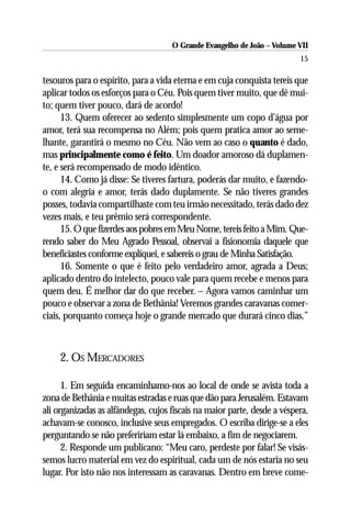 O Grande Evangelho de João – Volume VII
                                                                          15

tesouros para o espírito, para a vida eterna e em cuja conquista tereis que
aplicar todos os esforços para o Céu. Pois quem tiver muito, que dê mui-
to; quem tiver pouco, dará de acordo!
      13. Quem oferecer ao sedento simplesmente um copo d’água por
amor, terá sua recompensa no Além; pois quem pratica amor ao seme-
lhante, garantirá o mesmo no Céu. Não vem ao caso o quanto é dado,
mas principalmente como é feito. Um doador amoroso dá duplamen-
te, e será recompensado de modo idêntico.
      14. Como já disse: Se tiveres fartura, poderás dar muito, e fazendo-
o com alegria e amor, terás dado duplamente. Se não tiveres grandes
posses, todavia compartilhaste com teu irmão necessitado, terás dado dez
vezes mais, e teu prêmio será correspondente.
      15. O que fizerdes aos pobres em Meu Nome, tereis feito a Mim. Que-
rendo saber do Meu Agrado Pessoal, observai a fisionomia daquele que
beneficiastes conforme expliquei, e sabereis o grau de Minha Satisfação.
      16. Somente o que é feito pelo verdadeiro amor, agrada a Deus;
aplicado dentro do intelecto, pouco vale para quem recebe e menos para
quem deu. É melhor dar do que receber. – Agora vamos caminhar um
pouco e observar a zona de Bethânia! Veremos grandes caravanas comer-
ciais, porquanto começa hoje o grande mercado que durará cinco dias.”



     2. OS MERCADORES

      1. Em seguida encaminhamo-nos ao local de onde se avista toda a
zona de Bethânia e muitas estradas e ruas que dão para Jerusalém. Estavam
ali organizadas as alfândegas, cujos fiscais na maior parte, desde a véspera,
achavam-se conosco, inclusive seus empregados. O escriba dirige-se a eles
perguntando se não prefeririam estar lá embaixo, a fim de negociarem.
      2. Responde um publicano: “Meu caro, perdeste por falar! Se visás-
semos lucro material em vez do espiritual, cada um de nós estaria no seu
lugar. Por isto não nos interessam as caravanas. Dentro em breve come-
 