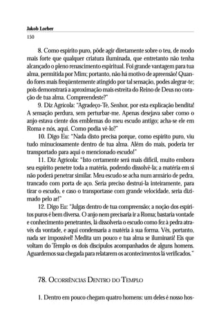 Jakob Lorber
150

      8. Como espírito puro, pôde agir diretamente sobre o teu, de modo
mais forte que qualquer criatura iluminada, que entretanto não tenha
alcançado o pleno renascimento espiritual. Foi grande vantagem para tua
alma, permitida por Mim; portanto, não há motivo de apreensão! Quan-
do fores mais freqüentemente atingido por tal sensação, podes alegrar-te;
pois demonstrará a aproximação mais estreita do Reino de Deus no cora-
ção de tua alma. Compreendeste?”
      9. Diz Agrícola: “Agradeço-Te, Senhor, por esta explicação bendita!
A sensação perdura, sem perturbar-me. Apenas desejava saber como o
anjo estava ciente dos emblemas do meu escudo antigo; acha-se ele em
Roma e nós, aqui. Como podia vê-lo?”
      10. Digo Eu: “Nada disto precisa porque, como espírito puro, viu
tudo minuciosamente dentro de tua alma. Além do mais, poderia ter
transportado para aqui o mencionado escudo!”
      11. Diz Agrícola: “Isto certamente será mais difícil, muito embora
seu espírito penetre toda a matéria, podendo dissolvê-la; a matéria em si
não poderá penetrar similar. Meu escudo se acha num armário de pedra,
trancado com porta de aço. Seria preciso destruí-la inteiramente, para
tirar o escudo, e caso o transportasse com grande velocidade, seria dizi-
mado pelo ar!”
      12. Digo Eu: “Julgas dentro de tua compreensão; a noção dos espíri-
tos puros é bem diversa. O anjo nem precisaria ir a Roma; bastaria vontade
e conhecimento penetrantes, lá dissolveria o escudo como fez à pedra atra-
vés da vontade, e aqui condensaria a matéria à sua forma. Vês, portanto,
nada ser impossível! Medita um pouco e tua alma se iluminará! Eis que
voltam do Templo os dois discípulos acompanhados de alguns homens.
Aguardemos sua chegada para relatarem os acontecimentos lá verificados.”



      78. OCORRÊNCIAS DENTRO DO TEMPLO

      1. Dentro em pouco chegam quatro homens: um deles é nosso hos-
 