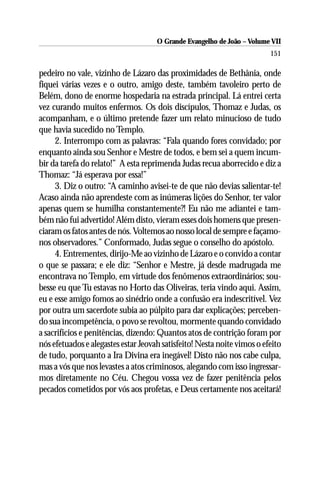 O Grande Evangelho de João – Volume VII
                                                                         151

pedeiro no vale, vizinho de Lázaro das proximidades de Bethânia, onde
fiquei várias vezes e o outro, amigo deste, também tavoleiro perto de
Belém, dono de enorme hospedaria na estrada principal. Lá entrei certa
vez curando muitos enfermos. Os dois discípulos, Thomaz e Judas, os
acompanham, e o último pretende fazer um relato minucioso de tudo
que havia sucedido no Templo.
     2. Interrompo com as palavras: “Fala quando fores convidado; por
enquanto ainda sou Senhor e Mestre de todos, e bem sei a quem incum-
bir da tarefa do relato!” A esta reprimenda Judas recua aborrecido e diz a
Thomaz: “Já esperava por essa!”
     3. Diz o outro: “A caminho avisei-te de que não devias salientar-te!
Acaso ainda não aprendeste com as inúmeras lições do Senhor, ter valor
apenas quem se humilha constantemente?! Eu não me adiantei e tam-
bém não fui advertido! Além disto, vieram esses dois homens que presen-
ciaram os fatos antes de nós. Voltemos ao nosso local de sempre e façamo-
nos observadores.” Conformado, Judas segue o conselho do apóstolo.
     4. Entrementes, dirijo-Me ao vizinho de Lázaro e o convido a contar
o que se passara; e ele diz: “Senhor e Mestre, já desde madrugada me
encontrava no Templo, em virtude dos fenômenos extraordinários; sou-
besse eu que Tu estavas no Horto das Oliveiras, teria vindo aqui. Assim,
eu e esse amigo fomos ao sinédrio onde a confusão era indescritível. Vez
por outra um sacerdote subia ao púlpito para dar explicações; perceben-
do sua incompetência, o povo se revoltou, mormente quando convidado
a sacrifícios e penitências, dizendo: Quantos atos de contrição foram por
nós efetuados e alegastes estar Jeovah satisfeito! Nesta noite vimos o efeito
de tudo, porquanto a Ira Divina era inegável! Disto não nos cabe culpa,
mas a vós que nos levastes a atos criminosos, alegando com isso ingressar-
mos diretamente no Céu. Chegou vossa vez de fazer penitência pelos
pecados cometidos por vós aos profetas, e Deus certamente nos aceitará!
 