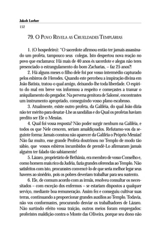Jakob Lorber
152

      79. O POVO REVELA AS CRUELDADES TEMPLÁRIAS

      1. (O hospedeiro): “O sacerdote afirmou então ter jamais assassina-
do um profeta, tampouco seus colegas. Isto despertou nova reação no
povo que exclamava: Há mais de 40 anos és sacerdote e alegas não teres
presenciado o estrangulamento do bom Zacharias, – faz 25 anos?!
      2. Há alguns meses o filho dele foi por vosso intermédio capturado
pelos esbirros de Herodes. Quando este percebeu a inspiração divina em
João Batista, tratou-o qual amigo, deixando-lhe toda liberdade. O espíri-
to do mal em breve vos informou a respeito e começastes a tramar o
aniquilamento do pregador. Na perversa genitora de Salomé, encontrastes
um instrumento apropriado, conseguindo vosso plano escabroso.
      3. Atualmente, existe outro profeta, da Galiléia, do qual João dizia
não ter mérito para desatar-Lhe as sandálias e do Qual os profetas haviam
predito ser Ele o Messias.
      4. Qual foi vossa resposta? Não poder surgir nenhum na Galiléia, e
todos os que Nele crescem, seriam amaldiçoados. Refutamo-vos da se-
guinte forma: Jamais constou não aparecer da Galiléia o Próprio Messias!
Não faz muito, esse grande Profeta doutrinou no Templo de modo tão
sábio, que vossos esbirros incumbidos de prendê-Lo afirmaram jamais
alguém ter falado tão sabiamente!
      5. Lázaro, proprietário de Bethânia, era membro de vosso Conselho e,
como homem mais rico da Judéia, fazia grandes oferendas ao Templo. Não
satisfeitos com isto, procurastes convencê-lo de que seria melhor legar seus
haveres ao sinédrio, pois os pobres deveriam trabalhar para seu sustento.
      6. Ele, de comum acordo com as irmãs, resolveu consultar os neces-
sitados – com exceção dos enfermos – se estariam dispostos a qualquer
serviço, mediante boa remuneração. Assim fez e conseguiu cultivar suas
terras, continuando a proporcionar grandes auxílios ao Templo. Todavia,
não vos conformastes, procurando desviar os trabalhadores de Lázaro.
Não surtindo efeito vossa traição, outros meios foram empregados:
proferistes maldição contra o Monte das OIiveira, porque seu dono não
 